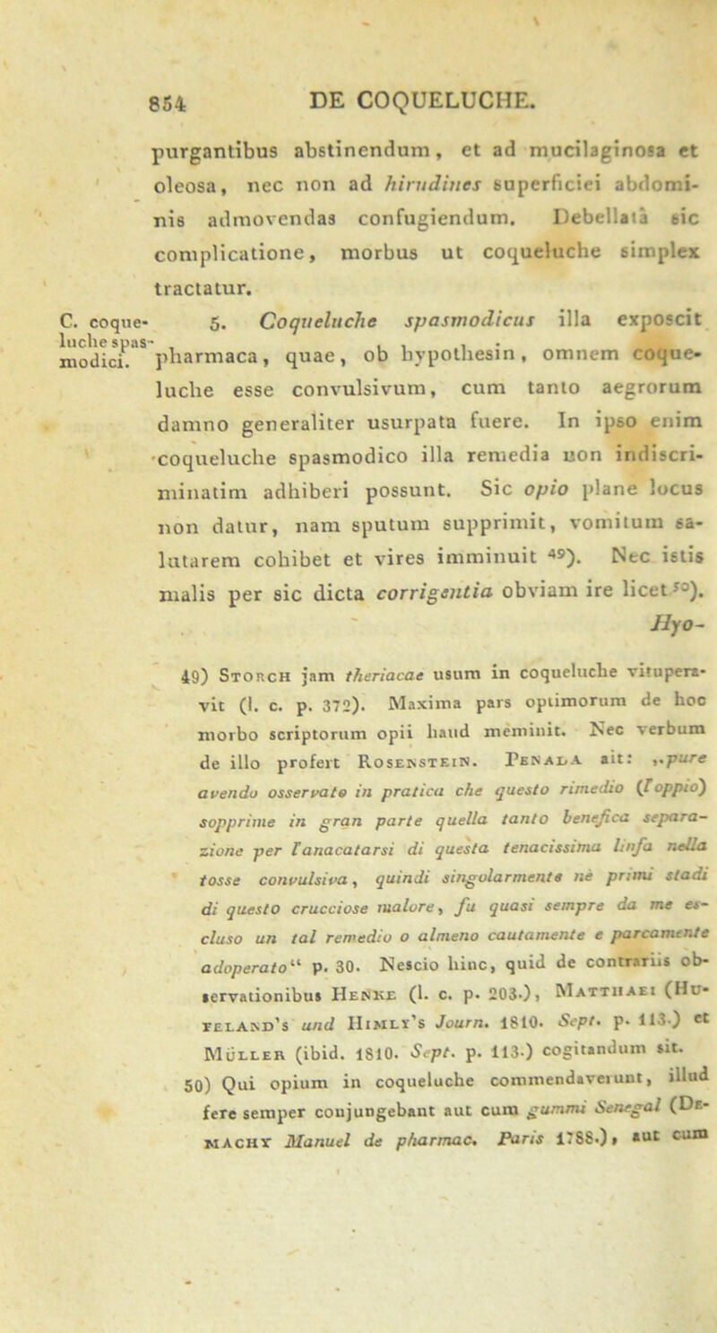 C. coqne* luclie spas- modici. V purgantibus abstinendum, et ad mucilaginosa et oleosa, nec non ad hirudines superficiei abdomi- nis admovendas confugiendum. Debellata 6ic complicatione, morbus ut coqueluche simplex tractatur. 5. Coqueluche spasmodicus illa exposcit pharmaca, quae, ob hypotkesin, omnem coque- luclie esse convulsivum, cum tanto aegrorum damno generaliter usurpata fuere. In ipso enim ■coqueluche spasmodico illa remedia non indiscri- minatim adhiberi possunt. Sic opio plane locus non datur, nam sputum supprimit, vomitum sa- lutarem cohibet et vires imminuit *9). Nec istis malis per sic dicta corrigentia obviam ire licet53). JlfO- 49) Storch jam theriacae usum in coqueluche vitupera- vit (1. c. p. 372). Maxima pars optimorum de hoc morbo scriptorum opii haud meminit. Nec verbum de illo profert Rosekstein. Pssax/A ait: ,,pure avendo osservato in pratica che questo rimedio CToppio) sopprime in gran parte quella tanto benefica separa- tione per lanacatarsi di questa tenacissima linja nella tosse convulsi va, quindi singolarmente ne pruru sladi di questo crucciose maiore, fu quasi sempre da me es- cluso un tal remedio o almeno cautamente e parcamcnte adoperatou p. 30. Nescio hinc, quid de contrariis ob- servationibus I-Ienke (1. c. p. 203-), Matthaei (Hu- rciAM)^ and Himli’8 Journ. ISIO. Sept- p- 113 ) et MtiLLEit (ibid. 1S10. Sept. p. 113 ) cogitandum sit. 50) Qui opium in coqueluche commendaverunt, illud fere semper conjungebant aut cum gummi Senegal (De- macht Manuel de p/tarmac. Paris lTSSOt *ut cum