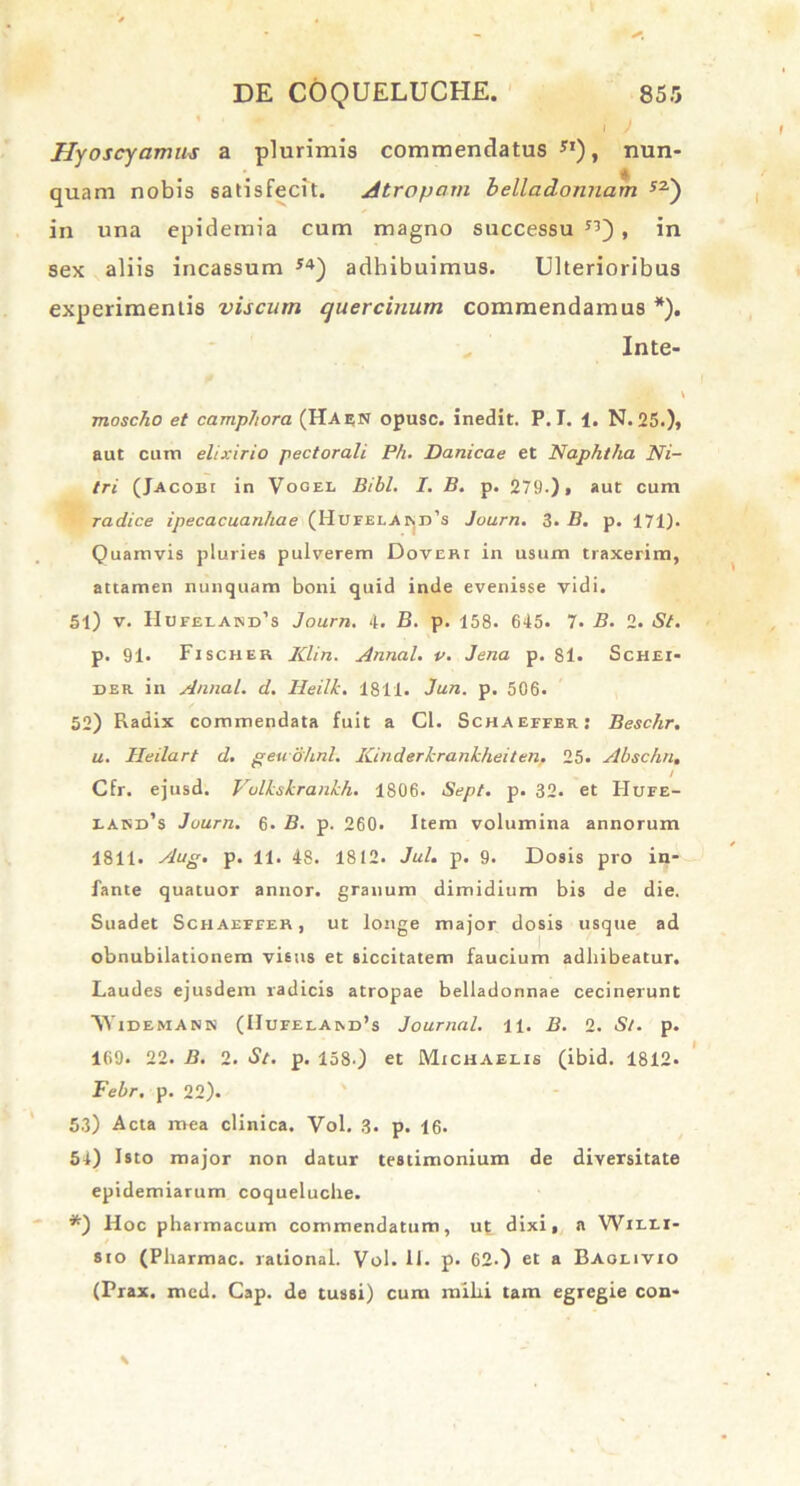 Hyoscyamus a plurimis commendatus Sl), nun- quam nobis satisfecit. Atropam belladonnam S2) in una epidemia cum magno successu S3) , in sex aliis incassum *4) adhibuimus. Ulterioribus experimentis viscum quercinum commendamus *). Inte- V moscho et camphora {Hae;n opusc. inedit. P. I. 1. N. 25.), aut cum elixirio pectorali Ph. Danicae et Naphtha Ni- tri (Jacobi in Vogel Bibi. I. B. p. 279.), aut cum radice ipecacuanhae (HufelAin:d’s Journ. 3. B. p. 171). Quamvis pluries pulverem Doveri in usum traxerim, attamen nunquam boni quid inde evenisse vidi. 51) v. IIueelaind’s Journ. 4. B. p. 158. 645. 7- B. 2. St. p. 91. Fischer IClin. Annal. v. Jena p. 81. Schei- der in Annal. d. Heilk. 1811. Jun. p. 506. 52) Radix commendata fuit a Cl. Schaeffer: Beschr. u. Heilart d. geuohnl. Kinderkrankheiten. 25. Abschn, / Cfr. ejusd. Vulkskrankh. 1806. Sept. p. 32. et Hufe- EAisx),s Journ. 6. B. p. 260. Item volumina annorum 1811. Aug. p. 11. 48. 1812. Jul. p. 9. Dosis pro in- fante quatuor annor, granum dimidium bis de die. Suadet Schaeffer, ut longe major dosis usque ad obnubilationem visus et siccitatem faucium adhibeatur. Laudes ejusdem radicis atropae belladonnae cecinerunt VYidemann (Hufelam>’s Journal. 11. B. 2. St. p. 169. 22. B. 2. St. p. 158.) et Michaelis (ibid. 1812. Febr. p. 22). 53) Acta mea clinica. Vol. 3. p. 16. 5l) Isto major non datur testimonium de diversitate epidemiarum coqueluche. *) Hoc pharmacum commendatum, ut dixi, a Wieli- 8to (Pharmac. rational. Vol. 11. p. 62.) et a Baolivio (Prax. mcd. Cap. de tussi) cum mihi tam egregie con-