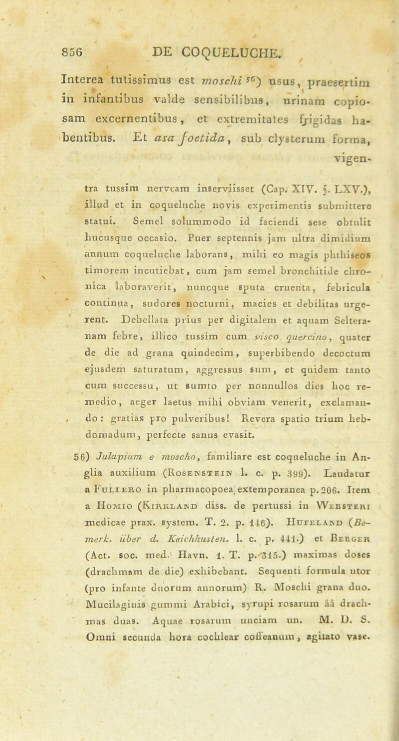 Interea tutissimus est moschiyG) usus, praesertim in infantibus valde sensibilibus, urinam copio- sam excernentibus, et extremitates fjigidas ha- bentibus. Et asa foetida , sub clysterum forma, vigen- i tra tussim nervcam inserviisset (Cap, XIV. §. LXV.), illud et in coqueluche novis experimentis submittere statui. Semel solummodo id faciendi sese obtulit hucusque occasio. Puer septennis jam ultra dimidium annum coqueluche laborans, mihi eo magis phthiseos timorem incutiebat, cum jam semel bronchitide chro- nica laboraverit, nuncque sputa cruenta, febricula continua, sudores nocturni, macies et debilitas urge- rent. Debellata prius per digitalem et aquam Seltera- nam febre, illico tussim cum visco quercino, quater de die ad grana quindecim, superbibendo decoctum ejusdem saturatum, aggressus sum, et quidem tanto cum successu, ut sumto per nonnullos dies hoc re- medio, aeger laetus mihi obviam venerit, exclaman- , do: gratias pro pulveribus! Revera spatio trium heb- domadum, perfecte sanus evasit. 56) Julapium e moschn, familiare est coqueluche in An- glia auxilium (Rosenstein 1. c. p. 399). Laudatur a Fulleko in pharmacopoea,extemporanea p.206. Item a Homio (Kirklakd diss. de pertussi in Websteri medicae prax. System. T. 2. p. 116). Hofeiasd (Be- merk. iiber d. Kaichhusten. 1. c. p. 111.) et Berger (Act. soc. med. Havn. 1. T. p.^15.) maximas doses (drachmam de die) exhibebant. Sequenti formula utor (pro infante duorum annorum) R. Moschi grana duo. Mucilagiuis gummi Arabici, syrupi rosarum aa drach- mas duas. Aquae rosarum unciam un. M. D. S. Omni sccuuda hora cochlear coileanum , agitato vase.