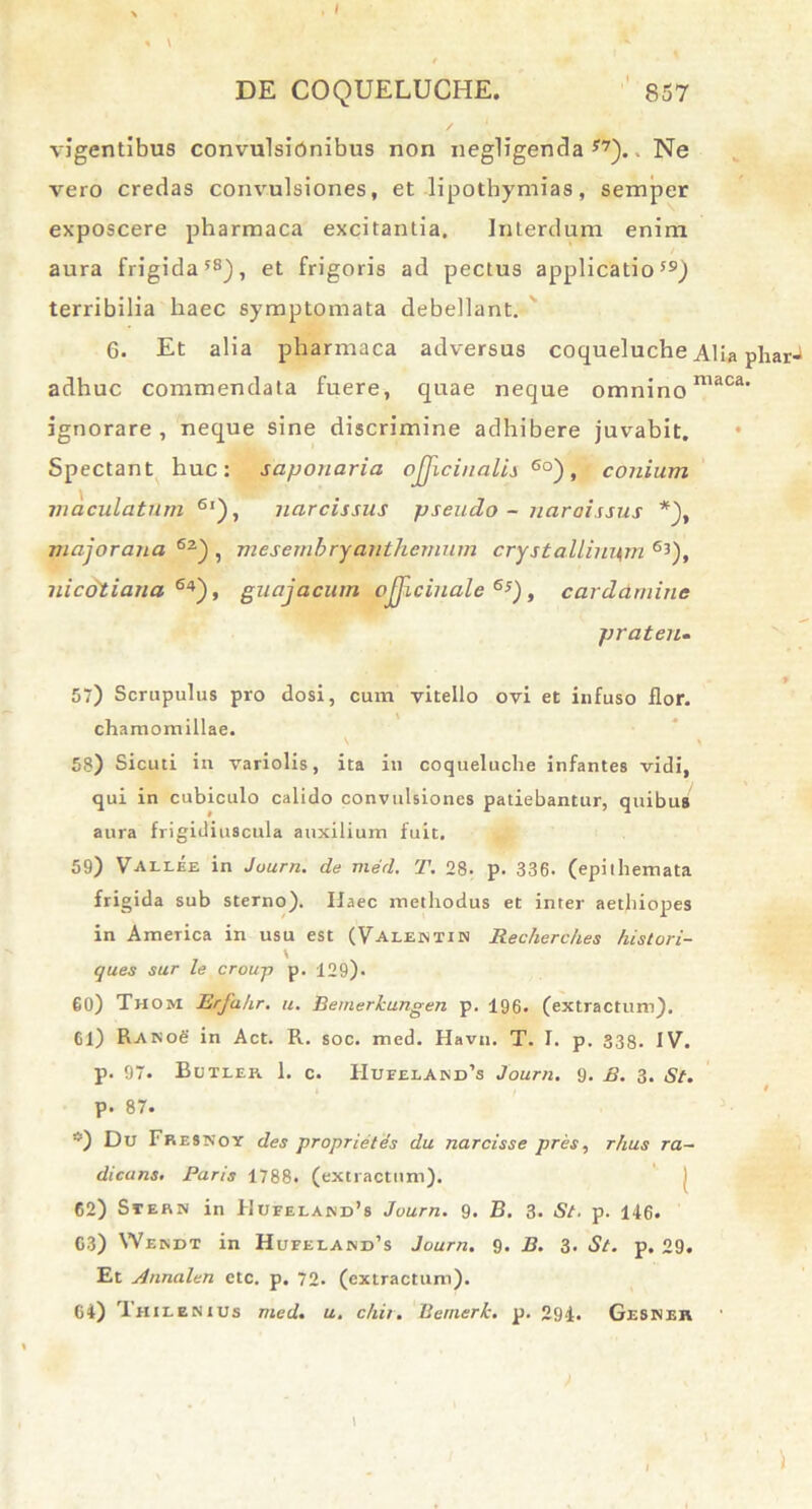 % \ DE COQUELUCHE. 857 vigentibus convulsionibus non negligenda y?).. Ne vero credas convulsiones, et lipothymias, semper exposcere pharmaca excitanLia. Interdum enim aura frigida58), et frigoris ad pectus applicatio59) terribilia haec symptomata debellant. 6. Et alia pharmaca adversus coqueluche Alia pharJ adhuc commendata fuere, quae neque omnino niaca' ignorare, neque sine discrimine adhibere juvabit. Spectant huc: sapouaria ojjicinalis 6°), conium maculatum 6l), narcissus pseudo - narcissus *), majorana 62) , mesembryanthemum crystallinum 63), nic&tiana 64), guajacum ojjlcinale 6s), cardarninc praten. 57) Scrupulus pro dosi, cum vitello ovi et infuso flor, chamomillae. 58) Sicuti in variolis, ita in coqueluche infantes vidi, qui in cubiculo calido convulsiones patiebantur, quibus aura frigidiuscula auxilium fuit. 59) Vaelee in Juurn. de med. T. 28. p. 336. (epithemata frigida sub sterno). Ifaec methodus et inter aethiopes in America in usu est (Valentin Recherches histori- ques sur le croup p. 129). 60) Thom Erfahr. u. Bemerkungen p. 196. (extractum). Cl) Rano£ in Act. R. soc. med. Havn. T. I. p. 333. IV. p. 97. Bctler. 1. c. Hufeeand^ Journ. 9. B. 3. St. p. 87. ®) Du Fresxoy des proprietas du narcisse pres, rhus ra~ dicans. Paris 1788. (extractum). 62) Siern in Uufelajnd’8 Journ. 9. B. 3. St. p. 146. G3) Wendt in Hufelaind’s Journ. 9. B. 3. St. p. 29. Et Annalen etc. p. 72. (extractum). 64) Thieenius med. u. chir. Bernerk. p. 294. Gesner