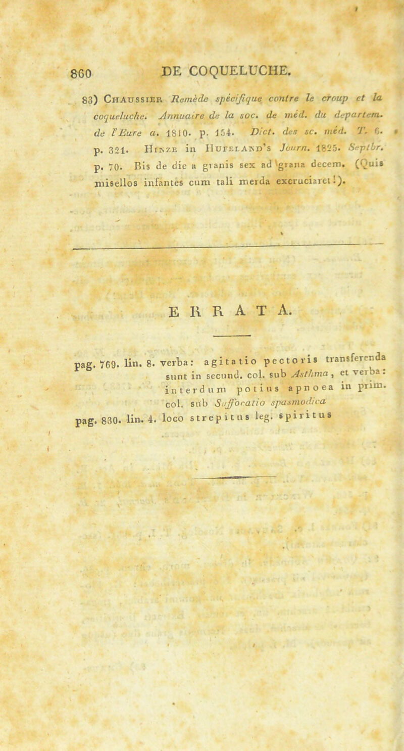 I 860 DE COQUELUCHE. 83) ChAUSSIER Remeclc specifique conlre le eroup ct la coqueluche. Annuture de la soc. de mid. du departcm. de l’Rure a. 1810. p. 154. Dic/, de.? sc. mid. T. 6. • p. 321. HfRZE in IluFEr.AM)’s Juurn. 1825. Seplbr. p. 70. Bis de die a gianis sex ad'giana decem. (Qui* misellos infantes cum tali merda excruciaret 1). errata. pag. 769. lin. 8. verba: agitatio pectori» transferenda sunt in secund. coi. sub Asthma, et veiba. interdum potius apnoea inpnm. coi. sub Suffocatio spasmodica