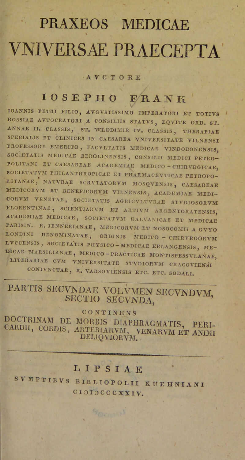 PRAXEOS MEDICAE % VNIVERSAE PRAECEPTA A V C T O R E lOSEPHO ERANK' V lOANNTS PETRI EILIO j AVGVSTISSIMO IMPERATORI ET TOTIVS ^ rossiae avtocratohi a consiliis statvs, eqvite ord. st. ANNAE II. CLASSIS, ST. A^LODIMIR IV. CLASSIS, THERAPIAE SPECIALIS ET CLINICES IN CAESAREA VNIVERSITATE VILNENSI PROFESSORE E;M£RIT0 , PACVLTATIS MEDICAE VJNDOBONENSI3, SOCIETATIS MEDICAE EEROLINENSIS , CONSILII JIEDICI PETRO- POLITANI ET CAESAREAE ACADEMIAE MEDICO - CIIIRVRGICAE, SOCIETATVJI PIIILANTIIROPICAE ET PIIARMACEVTICAE PETROPO- LITANAE, NATVRAE SCRVTATORVM MOSQVENSIS , CAESAREAE MEDICOR VM ET EENEFICORVM ViiNENSLS, ACADEMIAE MEDI- CORVM VENETAE, SOCIETATIS AGRICVLTVRAE STVD10S0RV5I FLORENTINAE, SCIENTJARVM ET ARTIVM AROENTORATENSIS, ACADEMIAE MEDICAE, SOCIETATVM OAI.VANICAE ET MEDICAE PARISIN. R. lENNERIANAE, MEDICORVM ET NOSOCOMII A GVYO LONDINI DENOMINATAE, ORDINIS MEDICO - CHIRVRGORVM LVCCENSIS, SOCIETATIS PHYSICO - MEDICAE ERLANGENSIS, ME- DICAE MARSILIANAE, MEDICO - PRACTICAE MONTISPESSVLANAE, DITERARIaE CVM VNIVERSITATE STVDIORVM CRACOVIENSI CONIVNCTAE, R. VARSOVIENSIS ETC. ETC. SODALI. PARTIS SECVNDAE VOLVMEN SECVNDVM SECTIO SECVNDA, CONTINENS doctrinam de MORRIS DIAPHRAGMATIS PFRI CAUDII, COIIDIS, L I P S I A E SVMPTinVS BIBEIOPOLII KUEIINIANI CIOIOCCCXXIV. \ f