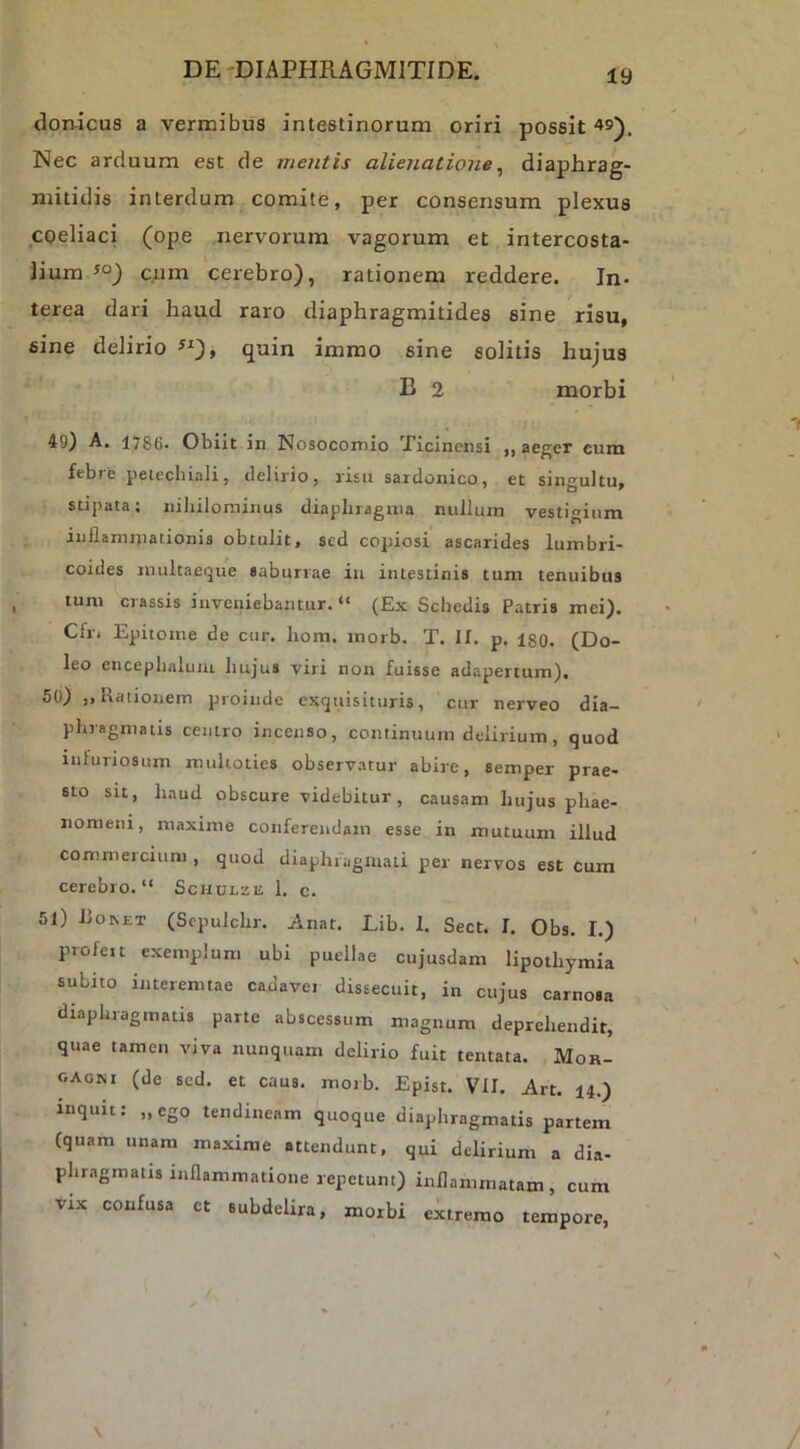 donicus a vermibus intestinorum oriri possit Nec arduum est de mentis alienatione^ diajjhrag- mitidis interdum comite, per consensum plexus coeliaci (ope nervorum vagorum et intercosta- lium cum cerebro), rationem reddere. In- terea dari haud raro diaphragmitides sine risu, sine delirio ^^), quin immo sine solitis hujus B 2 morbi 49) A. 1786- Obiit in Nosocomio Ticinensi ,, aeger eum febrb peiechiali, delirio, risu sardonico, et sin-^ultu. stipata; niliilominus diaphragma nullum vestigium inflammationis obtulit, sed copiosi ascarides lumbri- coides nuiltaeque saburrae iii intestinis tum tenuibus tum crassis inveniebantur. “ (Ex Schedis Patris mei). Cfr. Epitome de cur. hom. morb. T. II. p. igO. (Do- leo encephaluiu hujus viri non fuisse adapertum), 50) Rationem proinde excjuisituris, cur nerveo dia- phragmatis centro incenso, continuum delirium, quod infuriosum mulioties observatur abire, semper prae- sto su, haud obscure videbitur, causam hujus phae- nomeni, maxime conferendam esse in mutuum illud commercium , quod diaphragmati per nervos est cum cerebro. “ Schulze 1. c. 51) iio^ET (Scpulchr. Anat. Lib. 1. Sect. I. Obs. I.) profeit exemplum ubi puellae cujusdam lipothymia subito interemtae cadaver dissecuit, in cujus carnosa diaphragmatis parte abscessum magnum deprehendit, quae tamen viva nunquam delirio fuit tentata. Mor- gagni (de sed. et caus. morb. Epist. VII, Art. 14.) inquit: „ego tendineam quoque diaphragmatis partem (quam unam maxime attendunt, qui delirium a dia- phragmatis inflammatione repetunt) inflammatam, cum Vix confusa ct subdelira, morbi eitremo tempore,