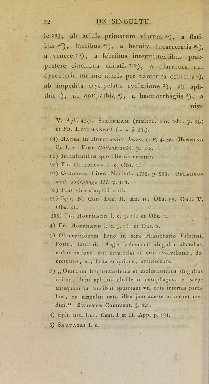 le 94;), ab acidis primarum viarum 9^), a flati- bus 9®^, faecibus 97^, a herniis incarceratis 98^^ a venere 99) ^ a febribus intermittentibus prae- postere cinchona sanatis a diarrhoea aut dysenteria mature nimis per narcotica cohibita ^), ab impedita erysipelatis evolutione^), ab aph- this 3), ab antipathia 4), a haemorrhagiis 3), a nisu V. Aph. 41.), Sydenham (meihod. cur. febr. p. 61.) et Fr. IIorFMANivus (1. c. §, 13.). 94) Hansa in HuFEi.A]sr)’s Journ. G. B, i. St, Henkino ib. 1. c. Fjnk Gallenkrankh. p. 238. 95) In infantibus quotidie observatur. 96) Fh. IIorrMANiN 1. c. Obs. 4. 97) Commere. Liter. Noi imb. 1732. p. 288. Pelahgus mecl. Ja/ir^dnge Ifl. p. 154. 98) Plus vice simplici vidi. 99) Eph. N. Cur. Lee. II. An. 10. Obs. 88. Cent. V. Obs. 31. 100) Fh. lioFFMAKN 1. c. §. 14. et Obs. 2. 1) Fr. Hoffmaimn 1. c. J. 14. et Obs. 2. 2) Observ-aiionem hanc in sene Missionario VilnensL PoHL, institui. Aeger vehementi singultu laborabat, eadem ratione, qua erysipelas ad crus evolvebatur, de- crescente, ac, facta eruptione, evanescente. 3) ,, Omnium frequentissimus et molestissimus singultus oritur, dum aplithis obsidetur oesophagus, et saepe antequam in faucibus appareant vel oris internis parti- bus , ex singultit nato illas jam adesse noverunt me- dici.” SwiETEN Comment. §. 629. 4) Eph. nat. Cur. Cent. I et II. App. p. 191. 5) Sauvages 1. c.