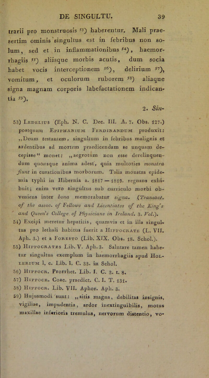 trarii pro monstruosis ^5) haberentur. Mali prae- sertim ominis'singultus est in febribus non so- lum, sed et in inflammationibus , haemor- rbagiis aliisque morbis acutis, dum socia habet vocis interceptionem delirium vomitum, et oculorum ruborem aliaque signa magnam corporis labefactationem indican- tia «)• 2. Sin- 53) Ledelius (Eph. N. C, Dec. III. A. 7. Obs. 127.) postquaju Epiphanium Ferdinandum produxit: ,,Deum testaniein, singultum in febribus malignis et ardentibus ad mortem praedicendam se unquam de- cepisse “ monet: ,, aegrottim non esse derelinquen- dum quousque anima adest, quia multoties monstra fiunt in curationibus morborum. Talia monstra epide- mia typhi in Hibernia a. 1817 —1819. regnans exhi- buit; enim vero singultus sub cuniculo morbi ob- veniens inter bona memorabatur signa» {Transact. of the assoc. of Fellotvs and Licentiates of the King’s and Queen's College of Pfiysicians in Ireland. 3. Vol.'). 54) Excipi meretur hepatitis, quamvis et in illa singul- tus pro lethali habitus fuerit a Hippocrate (L. VII. Aph. 3.) et a Foresto (Lib. XIX. Obs. 18. Schoh). 55) Hippocrates Lib. V. Aph. 3. Salutare tamen habe- tur singultus exemplum in haemorrhagiis apud IIol- EERiUM 1. c. Lib. I. C. 33. in Schol. 56) Hippocr. Prorrhet. Lib. I. C. 3. t. 8. 67) Hippocr. Coae, praedict. C. I. T. 131. 58) Hippocr. Lib. VH. Aphor. Aph. 3. 69) Hujusmodi sunt: ,, sitis magna, debilitas insignis, vigiliae, impudentia, ardor inextinguibilis, motus maxillae inferioris tremulus, nervorum distentio, vo-