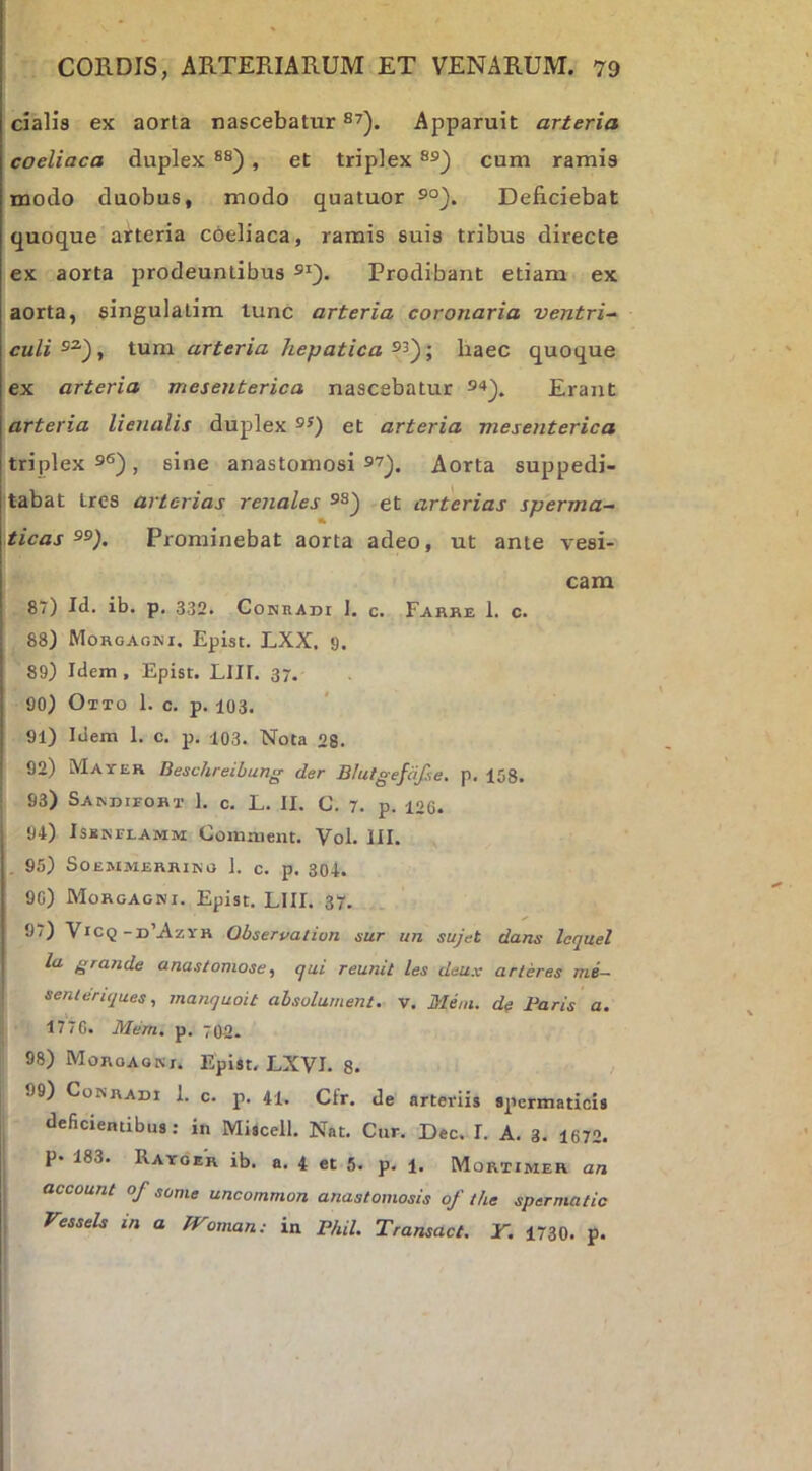 cialis ex aorta nascebatur Apparuit arteria coeliaca duplex , et triplex cum ramis modo duobus, modo quatuor Deficiebat quoque arteria cbeliaca, ramis suis tribus directe ex aorta prodeuntibus Prodibant etiam ex aorta, singulatim lunc arteria coronaria ventri-^ culi^^)., tum arteria hepatica baec quoque ex arteria mesenterica nascebatur 9“*^. Erant arteria lienalis duplex et arteria mesenterica triplex 9«), sine anastomosi 9?^. Aorta suppedi- tabat tres arterias renales 9S^ et arterias sperma- ticas Prominebat aorta adeo, ut ante vesi- cam 87) Id. ib. p, 332. Conradi 1. c. Farke 1. c. ! 88) Morgagni. Epist. LXX, ‘J. 89) Idem, Episr. LIII, 37. 90) Otto 1. c. p. 103. 91) Idem 1. c. p. 103. Nota 28. I 92) Mayer Beschreibung der Bhitgefafie. p. 158. 93) Sakdieort 1. c. L. II. C. 7. p. 126. * 94) Isskitlamm: Comaient. Vol. III. 95) SOEMMERRING 1. C. p. 304. 90) Morgagni. Epist. LIII. 37. 9/) Vicq-d’Azyh Qbservatiun sur un sujet dans lequel la grande anastomose, qui reunit les deux arteres me~ senlenques, manquoit absolurnent. v. Meni, de Faris a. l 1770. Mem. p. 702. 98) Moroaoki. Epist. LXVI. 8. 99) Conradi 1. c. p. 41. Cfr. de arteriis spermaticis deficientibus: in Miscell. Nat. Cur. Dec. I. A. 3. 1672. P- 183. Ratobr ib. a. 4 et 5. p. 1. Mortimer an I account of some uncommon anastomosis of the spermatic I Vessels in a fToman: in Fhil. Transact. Y. 1730. p.