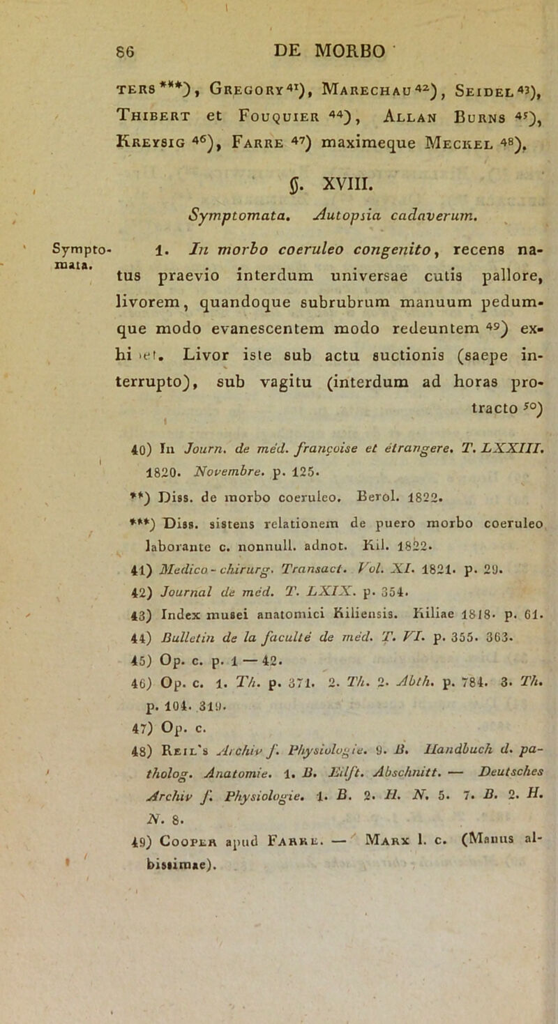 l SymptO' mata. 86 DE MORBO TER8***), GrEGORY'»!), MaRECHAU^^)^ SeiDEL^J), Thibert et Fouquier Allan Burns Kreysig Farre 47) maximeque Meckel 4b), JJ. XVIII. Symptomata. Autopiia cadaverum. 1. Jn morbo coeruleo congenito, recens na- tus praevio interdum universae cutis pallore, livorem, quandoque subrubrum manuum pedum- que modo evanescentem modo redeuntem 49) ex- hi >et. Livor iste sub actu suctionis (saepe in- terrupto), sub vagitu (interdum ad horas pro- tracto ^°) 40) Iu Jotirn, de med. francoise et etrarigere. T. LXXIII, 1820. Novembre, p. 125- **) Diss. de morbo coeruleo. Berol. 1822. ***) Dias, sistens relationem de puero morbo coeruleo ^ laborante c. nonnull. adnot. Kil. 1822- 41) Medica - chirurg. Transact. Vol. XI. 1821* p. 20. 42) Journal de med. T. LXIX. p. 354. 43) Index musei anatomici Kiliensis. Kiliae 1818- p. Ol- li) Bulletin de la faculte de med. T. VI. p. 355. 363. 45) Op. c. p. 1 — 42. 46) Op. c. 1. T/t. p. 371. 2. T/u 2. Ablh. p. 784. 3. Th. p. 104. .310. 47) Op. c. 48) Reil'» Archiv J. Bhysiologte. 0. li. Ilandbuch d. pa- tholog. Anatomie. 1. D. Eilft. Abschnitt. — Deutsches Archiv f. Physiologie, 1. B. 2. II. N, 5. 7. B. 2. H. N. 8. 49) CooPER apud Fahku. — Marx 1. c. (Manus al- biaiimae).