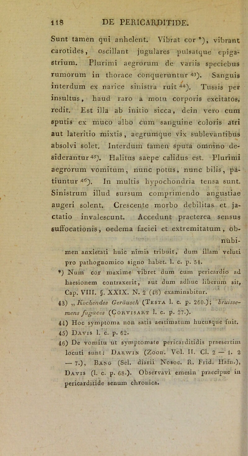 Sunt tamen qui anhelent. Vibrat cor*), vibrant carotides, oscillant jugulares pulsalqne epiga- strium. Plurimi aegrorum de variis speciebus rumorum in thorace conqueruntur 43). Sanguis interdum ex narice sinistra ruit 44)^ Tussis per insultus, haud raro a motu corporis excitatos, redit. Est illa ab initio sicca, dein vero cum sputis ex muco albo cum sanguine coloris atri aut lateritio mixtis, aegrumque vix sublevantibus absolvi solet. Interdum tamen sputa omnino de- siderantur 4J). Halitus saepe calidus est. Plurimi aegrorum vomitum, nunc potus, nunc bilis, pa- tiuntur 46^. In multis hypochondria tensa sunt. Sinistrum illud sursum comprimendo angustiae augeri solent. Crescente morbo debilitas et ja- ctatio invalescunt. Accedunt praeterea sensus suffocationis, oedema faciei et extremitatum, ob- niibi- men anxietati huic nimis tribuit, dura illam veluti pro pathognomico signo habet. 1. c. p. 54. *) Num cor maxime vibret dum cum pericardio ad haesionem contraxerit, aut dum adhuc liberum sit, Cap. Vlir. 5. XXIX. N. 2 (4'6) examinabitur. 43) „ Koc/iendes Gerausch (Testa 1. c. p. 260.); 'briiisse- mens fugaces (Corvisart 1. c. p. 27.). 4-1) Hoc symptoma non satis aestimatum hucusque fuit. 45) Davis 1. c. p. 62. 46) De vomitu ut symptomate pericarditidis praesertim locuti sunt; Darwin (Zoon. Vol. II. Cl. 2 — 1. 2 — 7.), Baro (Sei. diarii Nosoc. R. Frid. llafn.), Davis (1. c. p. 68-). Observavi emesin praecipue in pericarditide senum chronica.