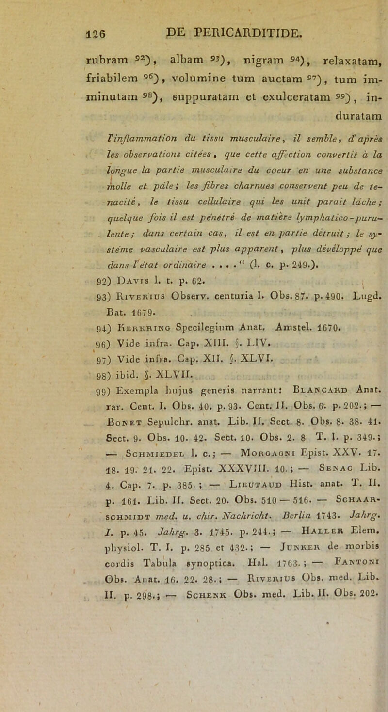 rubram 9^), albam 93), nigram 94) ^ relaxatam, friabilem 96), volumine tum auctam 97)^ tum im- minutam 9s), suppuratam et exulceratam 99) ^ in- duratam T inflammat ion du tissii musculaire, il semhle, d'apres les ohservations citees, que cette affection convertit a la longue la partie musculaire du coeur en une substance molle et palet les Jibres charnues conservent peu de te- naciis, le lissu cellulaire qui les unit parait Idche; quelque fois il est pe‘netre de matiere lymphatico-puru- lente; dans certain cas, il est en partie detruit; le sy- sterne vasculaire est plus apparent, plus developpe que dans l’etat ordinaire . . . . “ (1. c. p. 249-). 92) Davts 1. t. p. 62. 93) Rivekius Observ. centuria I. Obs. 87. p. 490. Lugd. Bat. 1079. 94) Kerkhino Specilegiiim Anat. Anistel. 1670. 96) Vide infra. Cap. XllI. f. LIV. 97) Vide infia. Cap. Xll. J. XLVI. ■’ 98) ibid. §. XLVII. 99) Exempla liiijus generis narrant! Blarcahd Anat. rar. Cent. I. Obs. 40. p. 93. Cent. II. Obs. 6'. p. 20-2.; — Boret Sepulchr. anat. Lib. II. Sect. 8. Obs. 8. 38. 41. Sect. 9. Obs. 10. 42. Sect. 10. Obs. 2. 8 T. l. p. 349.; — ScHMIEDEL 1. C. ; MORGAONI Epist. XXV. 17. 18. 19. 21. 22. Epist. XXXVUI. 10.; — Serac Lib. 4. Cap. 7. p. 385- ; — Lieutaud Ilist. anat. T. II. p. 161. Lib. II. Sect. 20. Obs. 510 — 516. — Schaar- scHMiDT med. u, chir. Nachricht. Berlin 1743. Jahrg. J. p. 45. Jahrg. 3. 1745. p. 244.; — Haller Elem. physiol. T. I. p. 285 et 432.; — Jukker de morbis cordis Tabula synoptica. Hal. 1763. ; — Fartori Oba. Anat. 16. 22. 28.; — Riverius Obs. med. Lib. II. p. 298.i '— ScHERK Obs. med. Lib. II. Obs. 202.