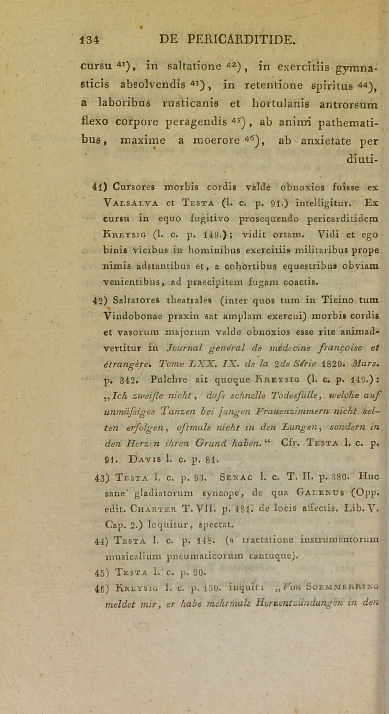 cursu'»1), in saltatione ^2.) ^ exercitiis gymna- sticis absolvendis , in retentione spiritus 44^, a laboribus rusticanis et hortulanis antrorsum flexo corpore peragendis , ab aninri pathemati- bus , maxime a moerore '>®), ab anxietate per diuti- 41) Cursores morbis cordis valde obnoxios fuisse ex Valsalva et Testa (1. c. p. 91.) intelligitur. Ex cursu in equo fugitivo prosequendo pericarditidem I Kreysig (1. c. p. 149.); vidit ortam. Vidi et ego binis vicibus in hominibus exercitiis militaribus prope nimis adstantibus et, a cohortibus equestribus obviam venientibus, ad praecipitem fugam coactis. 42) Saltatores theatrales (inter quos tum in Ticino tum Vindobonae praxin sat amplam exercui) morbis cordis et vasorum majorum valde obnoxios esse rite animad* vertitur in Journal general de midecine francoise et etrangere. Tome LXX, IX. de la Ide Sirie 1820. Mars. p. 342. Pulchre ait quoque KnEvsiG (1. c, p. 149.): „JcA zweijle nicht, dafs sc!incile Todesfdlle, welche auf unmafsiges Tamen hei jungen Frauenzimmern nicht sel- ten erfolgen., oftrnals nicht in den Lungen, sondern in den Herzcn ihren Grund haben, “ Cfr. Testa 1. c. p. 91. Davis 1. c. p. 81. 43) Testa 1. c. p. 93. Sekac 1. c. T. II. p. 380. Huc sane' gladiatorum syncope, de qua Gaeenus (Opp. edit. Chahteu T. VII. p. 481'. de locis affectis. Lib. V. Cap. 2.) loquitur, spectat. 44) Testa 1. c. p. 148. (a tractatione instrumentoruin musicalium pneumaticorum cantuque). 45) Testa L' c. p. 90. 4C) Kreysig 1. c. p. 150. itiqulti „ i^o« Soemmerriko meldet mir, er habe mehnnals Hcrzuntziindungen in den