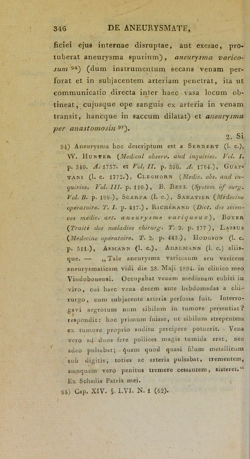 ficiei ejus internae disruptae, aut exesae, pro- tuberat aneurysma spurium}, aneurysma varico- (dum instrumentum secans venam per- forat et in subjacentem arteriam penetrat, ita ut communicatio directa inter haec vasa locum ob- tineat, cujusque ope sanguis ex arteria in venam trapsit, hancque in saccum dilatat) et aneurysma jjer anastomosin ®^). 2. Si 94) Aneurysma hoc descriptum est a Sennert (1. c.), W. Hunter (^Meclical obseri/, and inquiries. VuL I. p. 340. ^.1757. et Vol.II. p. 390. A. 1764.), Guat- TANi (l. C. 1772.}, Ci-EOHORN {Medic. obs. and in- quiries. Vol. III. p. 110 ) , B. Bell {System of surg. Vol. D. p. 199-), ScARPA (1. c.) , Sabatier {Midecine operaloire. T. I. p. 417-) , Richehand {Dict, des Scien- ces medic. art. aneurysme p a r i q u e u x') , Boyer (Traite des maladies chirurg. T. 2. p. 177), Lassus {Medecine operaloire. T. 2. p. 443-), Hodgsoin (1. c. p. 511-), Asmann (1. c.), Adelmann (l. c.) aliis, que. — ,,Tale aneurysma varicosum seu varicem aneurysmaticam vidi die 28. Maji 1804. in clinico meo Vindobonensi. Occupabat venam medianam cubiti iii viro, cui haec vena decem ante hebdomadas a chi- rurgo, cum subjacente arteria perfossa fuit. Interro- gavi aegrotum niim sibilum in tumore persentiat? respondit: hoc primum fuisse, ut sibilum strepentem ex tumore proprio auditu percipere potuerit. Vena vero ad duos fere pollices magis tumida erat, nec adeo pulsabat; quam quod quasi lilum metallicum sub digitis, toties ac arteria pulsabat, trementem, nunquam vero penitus tremere cessantem, sisteret.“ Ex Schedis Patiis mei. 1 05) Cap. XIV- §• EVI. N. 1 (62).