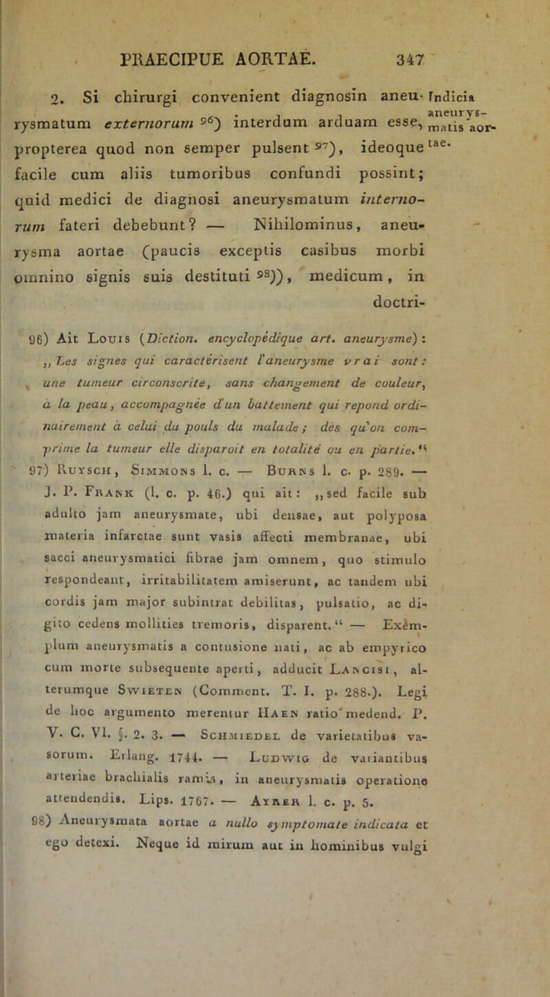 2. Si chirurgi convenient diagnosin aneu- TniJicia rysmatum externorum s®) interdum arduam esse, ma^h^or- propterea quod non semper pulsent s'), ideoque^®®' facile cum aliis tumoribus confundi possint; quid medici de diagnosi aneurysmatum interno- rum fateri debebunt? — Nihilominus, aneu- rysma aortae (paucis exceptis casibus morbi omnino signis suis destituti ss)), medicum, in doctri- 96) Ait Louis {Diction, encyclopedique art. aneurysme)'. ,,Les signes qui caractirisent 1'aneurysme vrai sont: , une tunieur circonscrite, sans changement de couleur, d la peau, accompagnee d'un battement qui repond ordi- nuirement d celui du pouls du malade; des quon com- prime la tumear elle disparoit en totalite ou en parlie, 97) Ruysch, Simmons 1. c. — Buhks 1. c. p. 289. — J. P. Fbank (l. c. p. 46.) qui ait: ,,sed facile sub adulto jam aneurysmate, ubi deusae, aut polyposa materia infarctae sunt vasis affecti membranae, ubi sacci aneurysmatici fibrae jam omnem, quo stimulo respondeant, irritabilitatem amiserunt, ac tandem ubi cordis jam major subintrat debilitas, pulsatio, ac di- gito cedens mollities tremoris, disparent. “ — Exem- plum aneurysmatis a contusione nati, ac ab empyrico cum morte subsequente aperti, adducit Laincisi, al- terumque Swieten (Comment. T. I. p. 288.). Legi de hoc argumento merentur IIaen ratio'medend. P. V. C. VI. §. 2. 3. — ScHuiEDEL de varietatibus va- sorum. Eilang. 1744. — Lunwto de vaiiantibus arteriae brachialis ramv), in aneurysmatis operatione attendendis. Lips. 1767. — Aireh 1. c. p. 5. 98) Aneurysmata aortae a nullo symptomate indicata ct ego detexi. Neque id mirum aut iu homiiribus vulgi