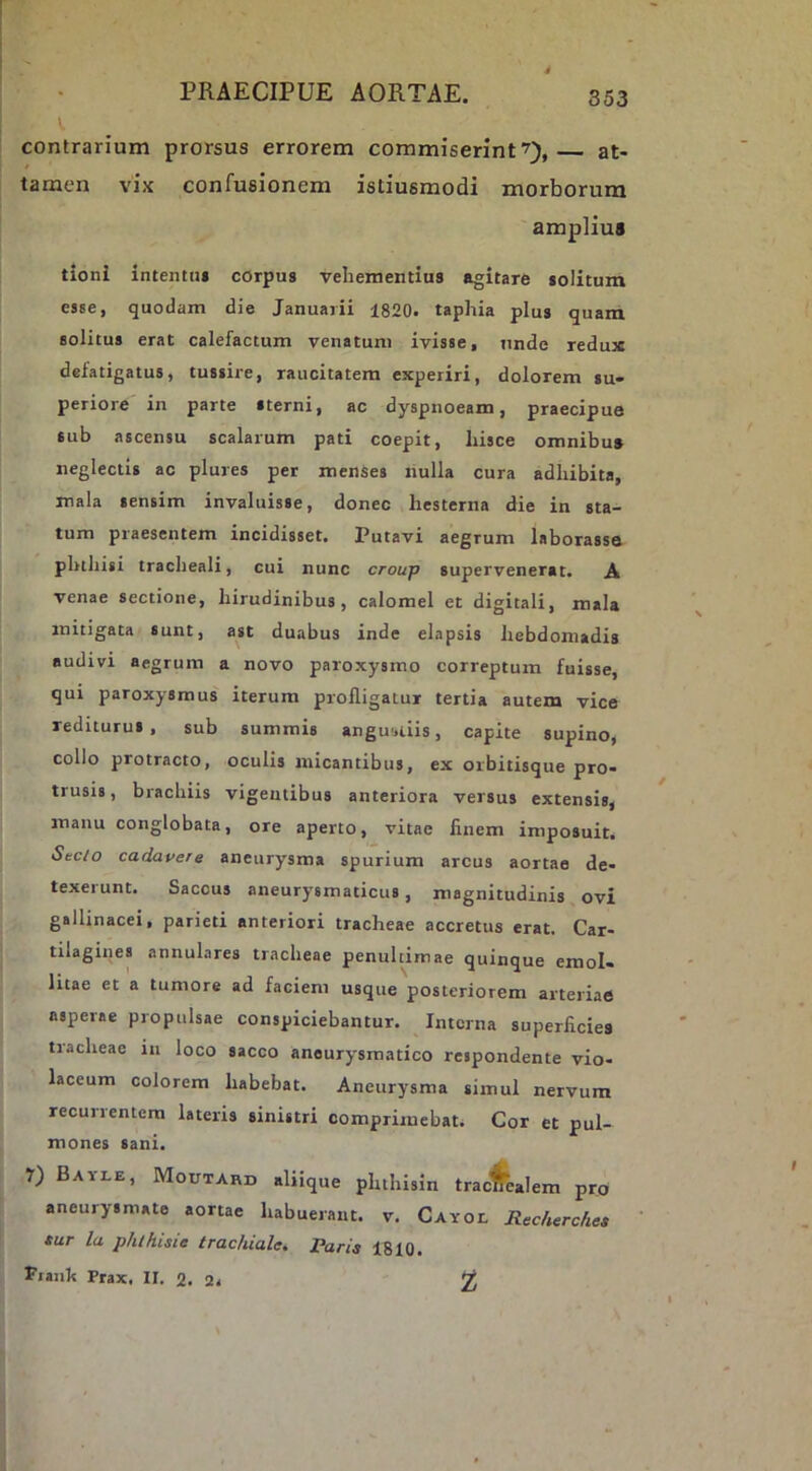 contrarium prorsus errorem commiserint^), at- tamen vix confusionem istiusmodi morborum amplius tioni intentui corpus vehementius agitare solitum esse, quodam die Januarii 1820. taphia plus quam solitus erat calefactum venatum ivisse, unde redux defatigatus, tussire, raucitatem experiri, dolorem su- periore in parte sterni, ac dyspnoeam, praecipue sub ascensu scalarum pati coepit, hisce omnibus neglectis ac plures per menses nulla cura adhibita, mala sensim invaluisse, donec hesterna die in sta- tum praesentem incidisset. Putavi aegrum laborasse phthisi tracheali, cui nunc croup supervenerat. A venae sectione, hirudinibus, calomel et digitali, mala mitigata sunt, ast duabus inde elapsis hebdomadis audivi aegrum a novo paroxysmo correptura fuisse, qui paroxysmus iterum profligatur tertia autem vice rediturus, sub summis angu'.iiis, capite supino, collo protracto, oculis micantibus, ex orbitisque pro- trusis, brachiis vigentibus anteriora versus extensis, manu conglobata, ore aperto, vitae finem imposuit. Sec/o cadavere aneurysma spurium arcus aortae de- texerunt. Saccus aneurysmaticus, magnitudinis ovi gallinacei, parieti anteriori tracheae accretus erat. Car- tilagines annulares tracheae penultimae quinque emol- litae et a tumore ad faciem usque posteriorem arteriae asperae propulsae conspiciebantur. Interna superficies tracheae in loco sacco aneurysmatico respondente vio- laceum colorem habebat. Aneurysma simul nervum recurrentem lateris sinistri comprimebat. Cor et pul- mones Sani. r) BAYI.E, Moutard aliique phthisin tracHealem pro aneurysmate aortae habuerant, v. CAYor, Recherchea tur la phthUie trachiale, Paris 1810. Fiank Prax. II. %. 2.