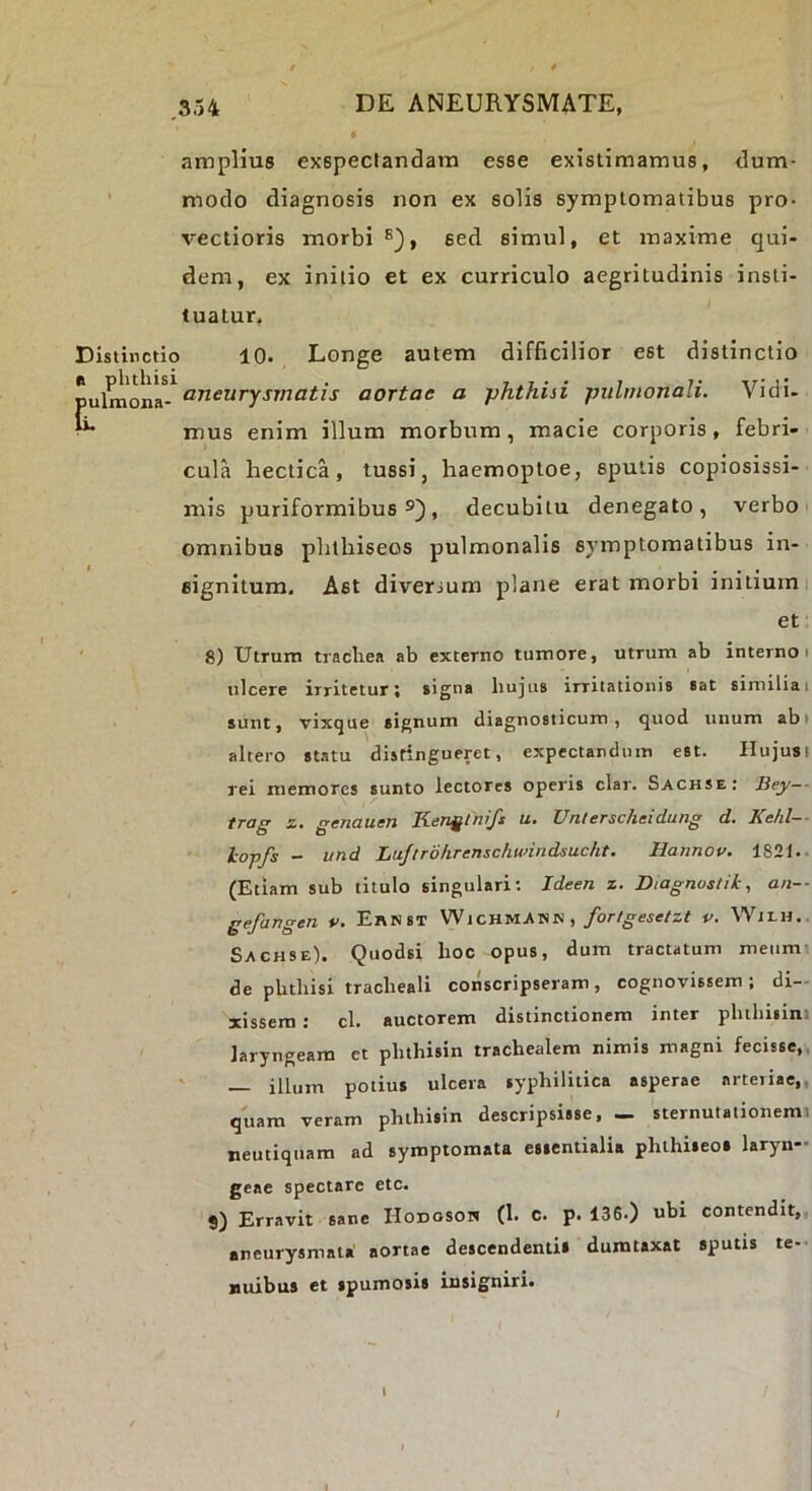 amplius exspectandam esse existimamus, dum- modo diagnosis non ex solis symptomatibus pro- vectioris morbi®}, sed simul, et maxime qui- dem, ex initio et ex curriculo aegritudinis insti- tuatur, Distinctio 10. Longe autem difficilior est distinctio aneurysmatis aortae a phthisi pulmonali. Vidi. ■ mus enim illum morbum, macie corporis, febri- cula hectica, tussi, haemoptoe, sputis copiosissi- mis puriformibus , decubitu denegato, verbo omnibus phtbiseos pulmonalis symptomatibus in- t ...» eignitum. Ast diversum plane erat morbi mitium et 8) Utrum traclies ab externo tumore, utrum ab interno i ulcere irritetur i signa bujtis irritationis sat similia t sunt, vixque signum diagnosticum, quod unum abi altero statu distingueret, expectanduin est. Hujusi rei memores sunto lectores operis clar. Sachse: Bey-- trag z. genauen Kenglnifs u. Unlerschsidung d. Kehl— lopfs - und Luftrohrenschunndsucht. Hannov. 1821.- (Etiam sub titulo singulari; Ideen z. Diagnustik, an— gefangen v. Ernst Wichmann ,/or/^sie/zf v. Wilh.. Sachse). Quodsi hoc opus, dum tractatum meum de phthisi tracheali conscripseram, cognovissem ; di- xissem : cl. auctorem distinctionem inter phthiiim laryngeam et phthisin trachealem nimis magni fecisse,, ' — illum potius ulcera syphilitica asperae arteriae,, quam veram phthisin descripsisse, _ sternutationemi neutiquam ad symptomata essentialia phthiseos laryn- geae spectare etc. 9) Erravit sane Hodosoh (1. c. p. 136.) ubi contendit, aneurysmata' aortae descendentis dumtaxat sputis te- nuibus et spumosis insigniri.