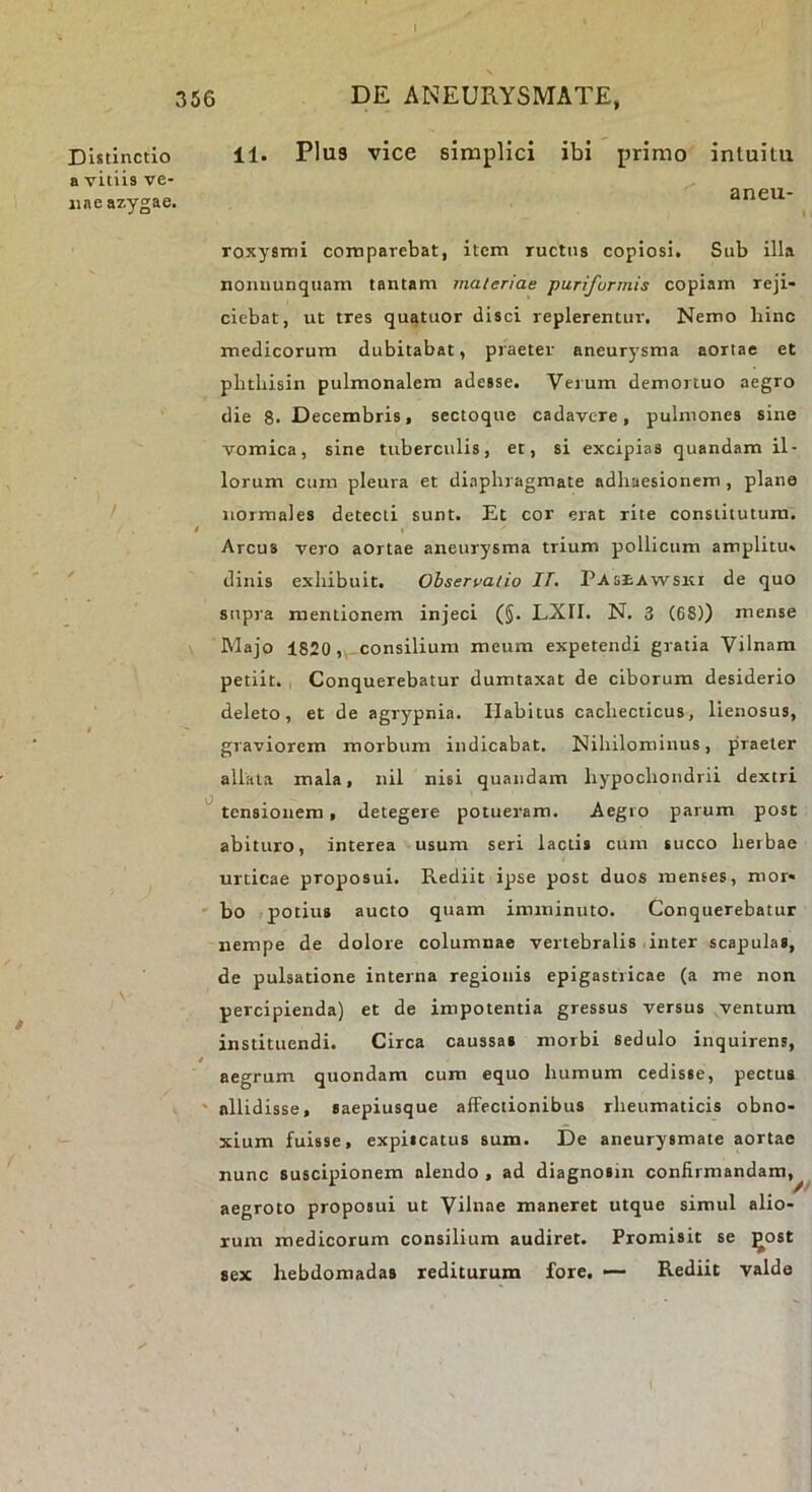 Distinctio a vitiis ve- nae azygae. 11. Plu9 vice simplici ibi primo intuitu aneu- roxysmi coniparebat, item ructus copiosi. Sub illa nonnunquam tantam jnateriae punfurmis copiam reji- ciebat, ut tres quatuor disci replerentur. Nemo hinc medicorum dubitabat, praeter aneurysma aortae et plitbisin pulmonalem adesse. Verum demortuo aegro die 8. Decembris, sectoque cadavere, pulmonea sine vomica, sine tuberculis, et, si excipias quandam il- lorum cum pleura et diaphragmate adhaesionem , plane normales detecti sunt. Et cor erat rite constitutura. I «' Arcus vero aortae aneurysma trium pollicum amplitu» tlinis exhibuit. Obserpalio IT. Paseawski de quo supra mentionem injeci (§. LXII. N. 3 (68)) mense Majo 1820 ,,-consilium meum expetendi gratia Vilnam petiit. , Conquerebatur dumtaxat de ciborum desiderio deleto, et de agrypnia. Habitus cachecticus, lienosus, graviorem morbum indicabat. Nihilominus, praeter allata mala, nil nisi quandam hypochondrii dextri tensionem, detegere potueram. Aegro parum post abituro, interea usum seri lactis cum succo herbae urticae proposui. Rediit ipse post duos menses, mor- ' bo ,potius aucto quam imminuto. Conquerebatur nempe de dolore columnae vertebralis .inter scapulas, de pulsatione interna regionis epigastricae (a me non percipienda) et de impotentia gressus versus ventum instituendi. Circa caussas morbi sedulo inquirens, aegrum quondam cum equo humum cedisse, pectus ' nllidisse, saepiusque affectionibus rheumaticis obno- xium fuisse, expiscatus sum. De aneurysmate aortae nunc suscipionem alendo , ad diagnosin confirmandam. aegroto proposui ut Vilnae maneret utque simul alio- rum medicorum consilium audiret. Promisit se ^ost sex hebdomadas rediturum fore. •— Rediit valde //