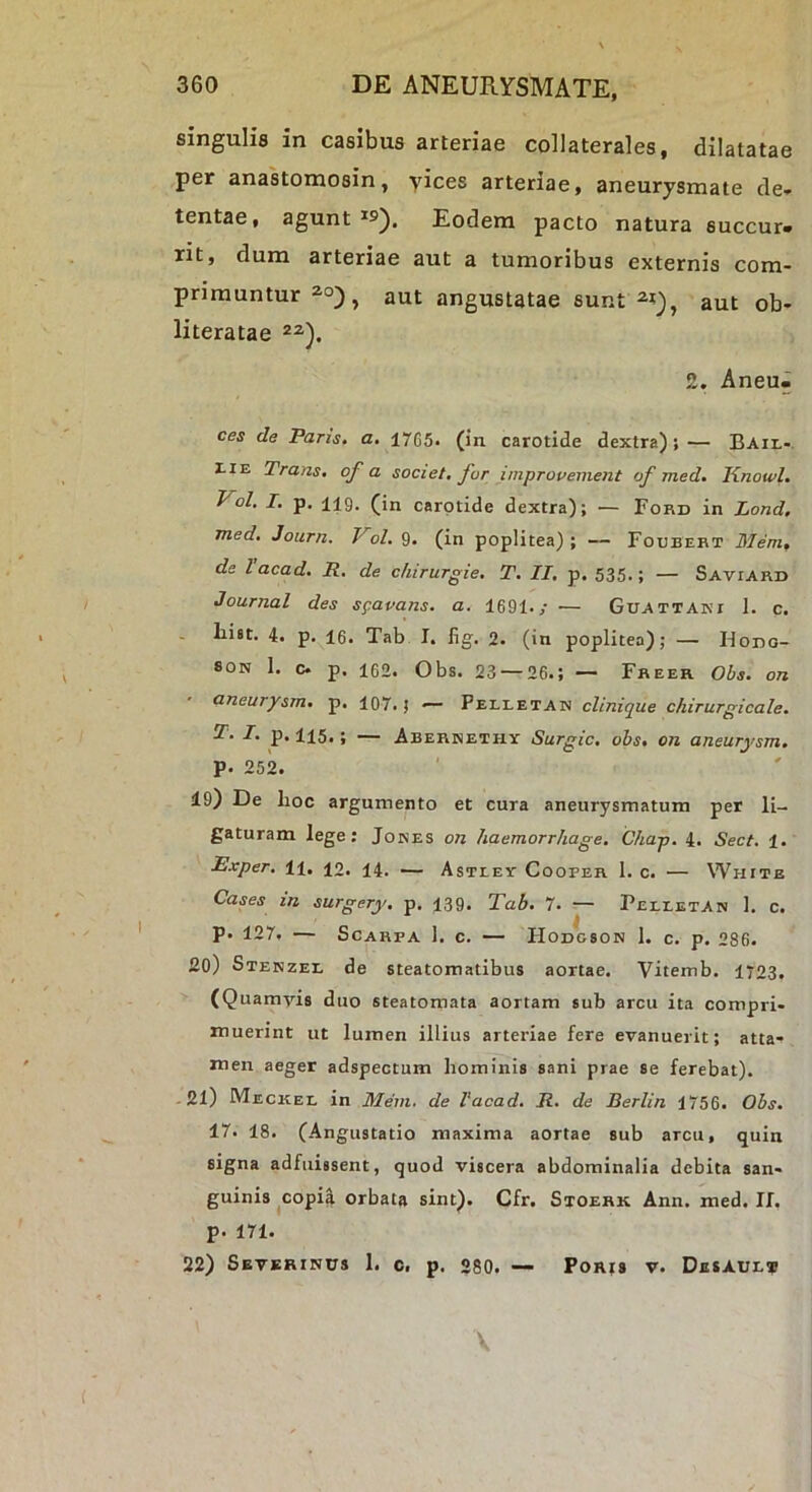 singulis in casibus arteriae collaterales, dilatatae per anastomosin, yices arteriae, aneurysmate de- tentae, agunt Eodem pacto natura succur- rit, dum arteriae aut a tumoribus externis com- primuntur 2.0) ^ aut angustatae sunt aut ob- literatae 2. Aneu- ces de Paris, a. 1765. (in carotide dextra); — Baii.-. riE Trans, of a societ, for improvement of med, Knowl. Vol. I. p. 119. (in carotide dextra); — Ford in Lond. med, Journ. ol. 9. (in poplitea) ; — Foobert Mem, de Vacad. R. de c/iirurgie. T. II, p. 535.; — Saviard Journal des sgavans. a. 1691./ — Guattaki 1. c. List. 4. p. 16. Tab I. fig. 2. (in poplitea); — Hono- SON I. c* p. 162. Obs. 23 — 26.; — Freer Obs. on aneurysm, p. 107. j — Pelletan clinique chirurgicale. T. I. p. 115,; — Aberhethx Surgic, obs. on aneurysm. p. 252. 19) De hoc argumento et cura aneurysmatum per li- gaturam lege; Jones on haemorrhage, Chap. 4. Sect. 1. Exper. 11. 12. 14. — Astley Cooper 1. c. — White Cases in surgery. p. 139. Tab. 7. — Pelxetan 1. c. p. 127. — ScARPA 1. c. — Hodgson 1. c. p. 286. 20) Stenzel de steatomatibus aortae. Vitemb. 1723. (Quamvis duo steatomata aortam sub arcu ita compri- muerint ut lumen illius arteriae fere evanuerit; atta- men aeger adspectum hominis sani prae se ferebat). -21) Meckel in Mem, de Vacad. R. de Berlin 1756. Obs. 17. 18. (Angustatio maxima aortae sub arcu, quin signa adfuissent, quod viscera abdominalia debita san- guinis ^copia orbata sint). Cfr. Stoerk Ann. med. II. p. 171. 22) Severinus 1. c. p. 280. — Porjs r. Desaux® \