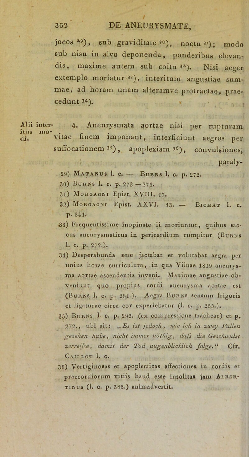 / 362 DE ANEURYSMATE, jocos»»), sub graviditate 50), noctu 3>); modo sub nisu in alvo deponenda, ponderibus elevan- dis, maxime autem sub coitu 3»). Nisi aeger extemplo moriatur 33), interitum angustiae sum- mae, ad horam unam alteramve protractae, prae- cedunt 34^. , . , Alii inter- 4. Aneurysmata aortae nisi per rupturam ii,iis mo- . . . - . di. Vitae nnem imponant, interficiunt aegros per sulfocationem 35) ^ apoplexiam 36^, convulsiones, paraly- 29) Matanus 1. c. ■—’ BuKris 1. c. p. 272. 30) Burns 1. c. p. 273 —276. 31) Morgagni Epist. XVIIf. 17. 32) Morgagni Epist. XXVI. 13. — Bichat 1. c. p. 341. •33) Frequentissime inopinate ii moriuntur, quibus sac- cus aneurysmaticus in pericardium rumpitur (Burns 1. c. p. 272.). 34) Desperabunda sese jactabat et volutabat aegra per unius horae curriculum, in qua Vilnae 1819 aneurys- ma aortae ascendentis inveni. Maximae angustiae ob- veniunt quo propius cordi aneurysma aortae est (Burns 1. c. p. 281). Aegra Burns sensum frigoris et ligaturae circa cor experiebatur (1. c. p. 255.). l 35) Burns 1 c. p, ,292. (ex compressione tracheae) et p. 272., ubi ait: ,, Bs ist jedochy wie ic/i in zwey Fdllen gesehen habe, nicht immer nothig, dafs die Geschtvuht zerreifie, dainit der Tud augenblicklich folge.'^ Cfr. Caillot 1. c. I 36) Vertiginosas et apopleclicas affectiones in cordis et praecordiorum vitiis haud esse insolitas jam Alber- TiNUS (1. c. p. 385.) animadvertit.