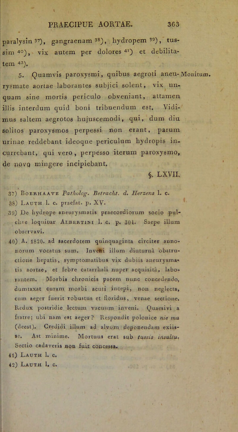 paralysin 37), gangraenam 3S^^ hydropem 39) ^ tus- sim vix autem per dolores et debilita- tem '»^). 5. Quamvis paroxysmi, quibus aegroti aneu-Monitum, rysmate aortae laborantes subjici solent, vix^ un- quam sine mortis periculo obveniant, attamen illis interdum quid boni tribuendum est. Vidi- mus saltem aegrotos hujuscemodi, qui, dum diu solitos paroxysmos perpessi non erant, parum urinae reddebant ideoque periculum hydropis in- currebant, qui vero, perpesso iterum paroxysmo, de novQ mingere incipiebant, §. LXVII. 37) Boekhaave Pafholog. Betracht. d. Herzens 1, c. 38) Lau^h 1. c. praefat. p. XV. ' * 39) De hydrope aneuiysmatia praecordiorum socio pul- clne loquitur Albebtim 1. c. p. 304* Saepe illum observavi. 40) A. 1820. ad sacerdotem quinquaginta circiter anno- norum vocatus sum. Invehi illum diuturni obstru- ctione hepatis, symptomatibus vix dubiis aneurysma» tis aortae, et febre catarrhali nuper acquisita, labo- rantem. Morbis chronicis pacem nunc concedendo, dumtaxat curam morbi acuti incepi, non neglecta, cum aeger fuerit robustus et floridus, venae sectione. Redux postridie lectum vacuum inveni. Quaesivi a fratre; ubi nam est aeger? Respondit polonice nie ma (deest). Credidi illum ad alvum deponendam exiis- se. Ast minime. Mortuus erat sub tussis insultu. Sectio cadaveris non fuit concessa. 41) Lauth 1. c. 42) Lauth 1. c.