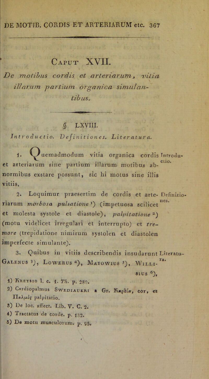 Caput XVII. De motibus cordis et arteriarum^ 'vilia \ illarum partium organica simulan- tibus. 5 LXVIII. Introductio. 1) ejinitiones, Li teratur a. 1. 'y'uemadmodum vilia organica cordis I^nfrodu- • • • • CLIO* et arteriarum sine parlium illarum motibus ab- normibus exstare possunt, sic hi motus sine illis vitiis. 2. Loquimur praesertim de cordis et arte- Definuio- riarum morbosa pulsatione^') (impetuosa scilicet^*’ et molesta systole et diastole), palpitatione^) ‘ (motu videlicet irregulari et interrupto) et tre- more (trepidatione nimirum systolen et diastolen imperfecte simulante). 3. Quibus in vitiis describendis insudarunt Literatu- Galf.nus 3), Lowerus Mayowius 81 us ®), 1) Kheysio 1. c. 1. Tfi. p, 28S. 2) Cardiopalmus Swediaueri « Gr. KarpSiV, cor, et DaA/xcS; palpitatio. 8) Ue loc. affecr. Lib. V. C. 2. 4) Tractatus de corde, p. 130. 5) D* motu muiculorum. p. gs,