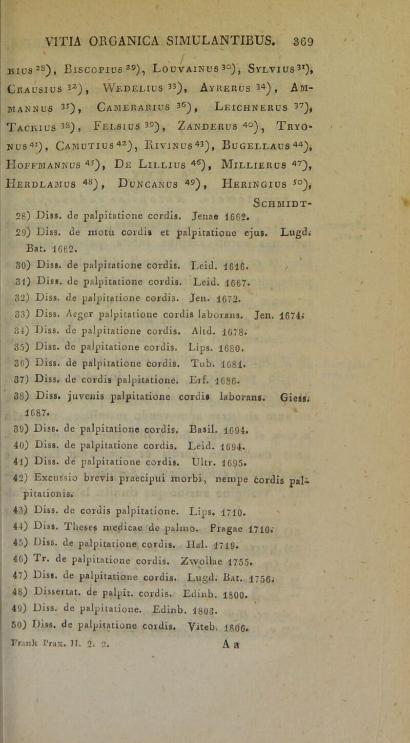 Hius^s), Biscopius Louvainus 3°), Sylvius^*), CRAUSIUS’^), WeDELIUS 33^, AyRERUs34^, Am- MANNUS 33), CaBIERARIUS 36)^ LeiCHNERUS 3?)^ TaCKIUS3S), FeL8IUS39), ZaNDERUS 4o) ^ TrYO- UUS4'), CaB1UTIUS42-), RivJNUS^3), BuGELLAUS 44)- HoffbiannusDe Lileius ^®), Millierus ‘3’), HeRDLABIUS , DuNCANUS '»5), Heringius ScHBIIDT- 28) Dis», de palpitatione cordis. Jenae 1662. 29) Diss. de niotu cordi» et palpitatione ejus. Lugd,- Bat. 1662. 30) Diss. de palpitatione cordis. Leid. 1616. / 31) Dis», de palpitatione cordis. Leid. 1667. 32) Diss. de palpitatione cordis. Jen. 1672. 33) Diss. Aeger palpitatione cordis laborans. Jen. 1674.' 34) Diss. de palpitatione cordis. Altd. 1678. 3.5) Diss. de palpitatione cordis. Lips. 1680. 36) Diss. de palpitatione cordis. Tiib. 1681. 37) Diss. de cordis palpitatione. Erf. 1686. 38) Diss. juvenis palpitatione cordi» laborans. Gies»; 1687. 39) Diss. de palpitatione cordis. Basii. 1694. 40) Diss. de palpitatione cordis. Leid. 1694. 41) Diss. de' palpitatione cordis. Ultr. 1695. 42) Excussio brevis praecipui morbi, nempe Cordis pal- pitationis. 43) Diss. de cordis palpitatione. Lips. 1710. 44) Diss. Theses medicae de palmo. Pragae 1710.' 45) Diss. de palpitatione cordis. Ilal. 1719. 46) Tr. de palpitatione cordis. Zwollae 1755. 47) Dis», de palpitatione cordis. Lugd. Bat. I756i 48) Dissertat, de palpit. cordis. Edinb. 1800. 49) Diss. de palpitatione. Edinb. 1803. 50) Diss. de palpitatione cordis. Viteb, 1806« Fr.-.nk 1’rax. II. 2. 2. A R