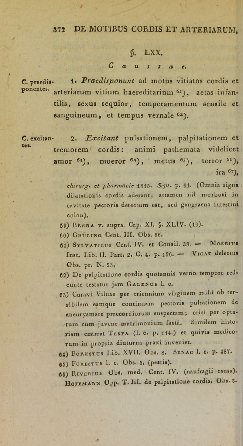 C. pruedi» ponentes. C. exciun tct. 0. LXX. Causiae, . 1. Praedisponunt ad motus vitiatos cordis et arteriarum vitium haereditarium , aetas infan- tilis, sexus seq^uior, temperamentum sensile et sanguineum, et tempus vernale 2. Excitant pulsationem, palpitationem et tremorem cordis: animi pathemala videlicet amor moeror metus terror ira ehirurg. et pharmacie 1816. Sept, p. 61- (Omnia signa dilatationis cordis aderant; attamen nil morboti in cavitate pectoris detectum est, sed gangraena intestini colon). 59) BttERA V. supra. Cap. XI, 5* XLIV. (19). 60) Gi\tji.iKO Cent. III. Obs. 66. 61) Syi-VATicus Cent. IV. et Consil. 38. Moebius Inst. Lib. II. Part. 2. C. 4. p. 156. — Vicat delectus Obs. pr. N. 23. 62) De palpitatione cordis quotannis verno tempore red- eunte testatur jam Galenus 1. c. 63) Curavi Viiiiae per triennium virginem mihi ob ter- 1'ibilern eamque continuam pectoris pulsationem de aneurysmate praecordiorum suspectam; crisi per opta- tum cum juvene matrimonium facta. Similem Insto- riam enarrat Testa (1. c. p. 114.) et quivis medico- rum in propria diuturna praxi inveniet. 64) Fokestus Lib. XVII. Obs. 8. Senac I. c. p. 487* 65) Foiiestus 1. c. Obs. 5. (pestis). 66) Riverius Obs. med. Cent. IV. (naufragii causa). HoeemAnn Opp. T. III. de palpitatione cordis. Obs. 3.