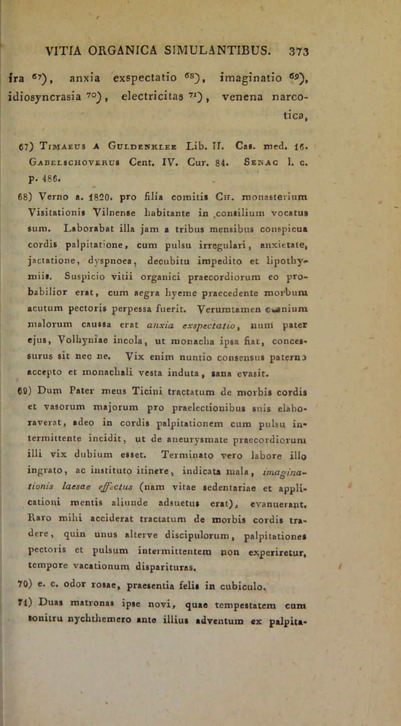 Ira anxia exspectatio imaginatio idiosyncrasia, electricitaa , venena narco- tica, 67) Timaeus a Guldenklee Lib. II. Ca*. med. 16. Gabelschovehus Cent. IV. Cur. 84. Semac 1. c. p. 486. 68) Verno a. 1820. pro filia coinitii Ch. monasterium Visitationis Vilnense habitante in ^consilium vocatu» sum. Laborabat illa jam a tribus mensibus conspicua cordis palpitatione, cum pulsu irregulari, anxietate, jactatione, dyspnoea, decubitu impedito et lipotby* miis. Suspicio vitii organici praecordiorum eo pro- babilior erat, cum aegra hyeme praecedente morbum acutum pectoris perpessa fuerit. Veruratamen cwtnium malorum caussa erat anxia exspectatio, jium pater ejus, Volhyniae incola, ut monacha ipsa fiat, conces- surus sit nec ne. Vix enim nuntio consensus paterno accepto et inonachali vesta induta, sana evasit. 69) Dum Pater meus Ticini tractatum de morbis cordis et vasorum majorum pro praelectionibus suis elabo- raverat, adeo in cordis palpitationem cura pulsu in- termittente incidit, ut de aneurysmate praecordiorum illi vix dubium esset. Terminato vero labore illo ingrato, ac instituto itinere, indicata mala, imagina- tionis laesae effectus (nam vitae sedentariae et appli- cationi mentis aliunde adsuetus erat), evanuerant. Piaro mihi acciderat tractatum de morbis cordis tra- dere, quin unus alterve discipulorum, palpitatione» pectoris et pulsum intermittentem pon experiretur, tempore vacationum disparituras. 70) c. c, odor rosae, praesentia feli» in cubiculo, ?l) Duas matronas ipse novi, quae tempestatem cum tonitru nychtliemero ante illius adventum ex palpita-