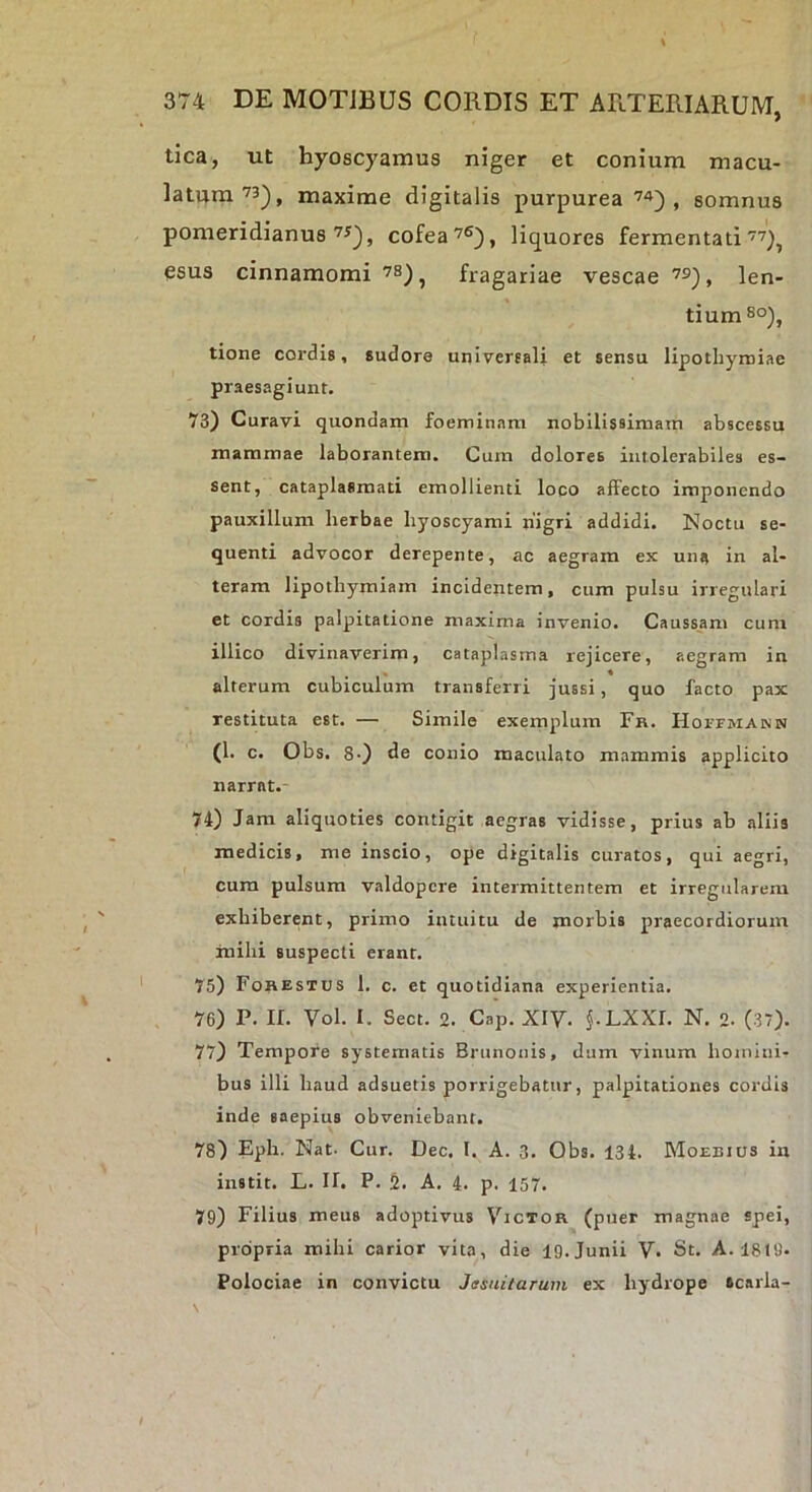 tica, ut hyoscyamus niger et conium macu- latura’3), maxime digitalis purpurea’^), somnus pomeridianus cofea’®), liquores fermentati’'^), esus cinnamomi fragariae vescae len- tium so), tione cordis, sudore universali et sensu lipotbymiae praesagiunt. 73) Curavi quondam foeminam nobilissimam abscessu mammae laborantem. Cum dolores intolerabiles es- sent, cataplasmati emollienti loco affecto imponendo pauxillum herbae hyoscyami nigri addidi. Noctu se- quenti advocor derepente, ac aegram ex una in al- teram lipothymiam incidentem, cum pulsu irregulari et cordis palpitatione maxima invenio. Caussam cum illico divinaverim, cataplasma rejicere, aegram in alterum cubiculum transferri jussi, quo facto pax restituta est. — Simile exemplum Fr. HorrMANN (1. c. Obs. 8') de conio maculato mammis applicito narrat.- 74) Jam aliquoties contigit aegras vidisse, prius ab aliis medicis, me inscio, ope digitalis curatos, qui aegri, cum pulsum valdopere intermittentem et irregularem exhiberent, primo intuitu de morbis praecordiorum mihi suspecti erant. 75) Fohestus I. c. et quotidiana experientia. 76) P. II. Vol. I. Sect. 2. Cap. XIV. j.LXXI. N. 2. (37). 77) Tempore systematis Brunonis, dum vinum homini- bus illi haud adsuetis porrigebatur, palpitationes cordis inde saepius obveniebant. 78) Eph. Nat- Cur. Dec. 1. A. 3. Obs. 134. Monnius in instit. L. n. P. A. 4. p. 157. 79) Filius meus adoptivus Victor (puer magnae spei, propria mihi carior vita, die 19.Junii V. St. A-1819- Polociae in convictu Jssuitarum ex hydrope scarla-