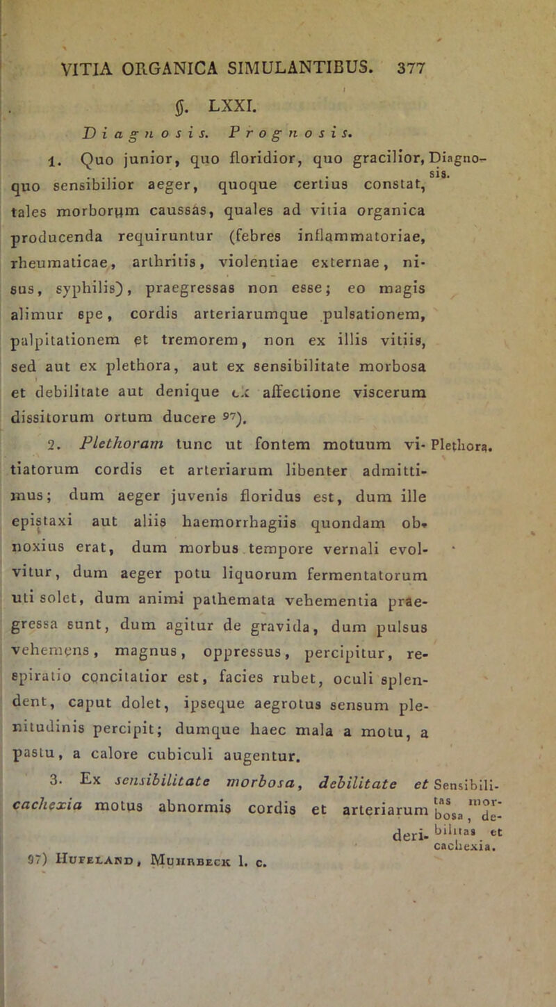 IJ. LXXI. Diagnosis. Prognosis. 1. Quo junior, quo floridior, quo gracilior, Diagno- SIS* quo sensibilior aeger, quoque cerlius constat, tales morborum caussas, quales ad vitia organica producenda requiruntur (febres inflammatoriae, rheumaticae, arthritis, violentiae externae, ni- sus, syphilis), praegressas non esse; eo magis ^ alimur spe, cordis arteriarumque pulsationem, palpitationem et tremorem, non ex illis vitiis, sed aut ex plethora, aut ex sensibilitate morbosa et debilitate aut denique cx affectione viscerum dissitorum ortum ducere 2. Plethoram tunc ut fontem motuum vi- Plethora. tiatorum cordis et arteriarum libenter admitti- mus; dum aeger juvenis floridus est, dum ille epistaxi aut aliis haemorrhagiis quondam ob* noxius erat, dum morbus tempore vernali evol- vitur , dum aeger potu liquorum fermentatorum uti solet, dum animi pathemata vehementia prae- gressa sunt, dum agitur de gravida, dum pulsus vehemens, magnus, oppressus, percipitur, re- spiratio cgncitatior est, facies rubet, oculi splen- dent, caput dolet, ipseque aegrotus sensum ple- nitudinis percipit; dumque haec mala a motu, a pastu, a calore cubiculi augentur. 3. Ex sensibilitate morbosa, debilitate Sensiblli- cachexia motus abnormis cordis et arteriarum [5**53 deri- bihtas et cachexia, 97) IIurELAHD, Muhhbeck 1. c.