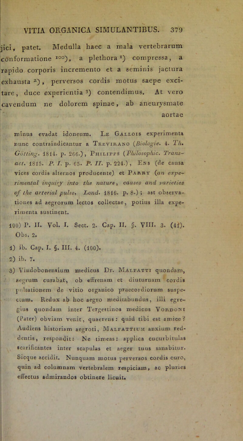 jici, patet. Medulla haec a mala vertebrarum conformatione a plethora compressa, a rapido corporis incremento et a seminis jactura exhausta , perversos cordis motus saepe exci- J tare, duce experientia’) contendimus. At vero cavendum ne dolorem spinae, ab aneurysmate aortae minus evadat idoneum. Le Gallois experimenta nunc contraindicantur a Trevirano (^Biologie, 4. Th, Gotting. 1814. p. 266.), Philipps {Philosophic, Trans- aci, 1815. P. I. p. 65. P. II- p. 224.), Ens (de causa vices cordis alternos producente) et Parhy (an expe- rimental inquiry into the natura, causes and parieties of the arterial puhe- Lond- 1816. p. 8.) j ast observa- tiones ad aegrorum lectos collectae, potius illa expe- rimenta sustinent. 100) P. II. Vol. I. Sect. 2. Cap. II. J. VIU- 3. (41). Obs. 2. 1) ib. Cap. I. §. III. 4. (100). 2) ib. r. 3) Vindobonensiura medicus Dr. Malfatti quondam, aegrum curabat, ob effrenam et diuturnam cordis pulsationem de vitio organico praecordiorum suspe- ctum. Redux ab hoc aegro meditabundus, illi egre- gius quondam inter Tergestinos medicus Vordoni (1’ater) obviam venit, quaerens: quid tibi est amice? Audiens historiam aegroti, Malfattium anxium red- dentis, respondit: Ne timeas: applica cucurbitulas scarificantes inter scapulas et aeger tuus sanabitur. Sicque accidit. Nunquam motus perversos cordis curo, quin ad columnam vertebralem respiciam, ac pluries effectus admirandos obtinere licuit.