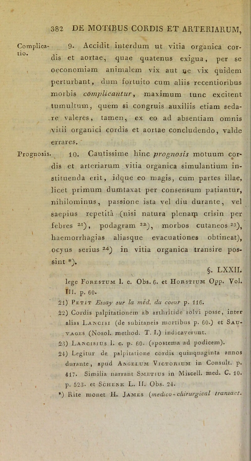 Complica- 9- Accidit interdum ut vitia organica cor- tio. T ^ dis et aortae, quae quatenus exigua, per se , oeconomiam animalem vix aut ye vix quidem perturbant, dum fortuito cum aliis recenlioribus morbis complicantur, maximum tunc excitent tumultum, quem si congruis auxiliis etiam seda- re valeres, tamen, ex eo ad absentiam omnis vitii organici cordis et aortae concludendo, valde errares. Prognosis. 10. Cautissime hinc prognosis motuum cox' dis et arteriarum vitia organica simulantium in- stituenda erit, idque eo magis, cum partes illae, licet primum dumtaxat per consensum patiantur, nihilominus, passione ista vel diu durante, vel saepius repetita (nisi natura plenaip crisin per febres , podagram morbos cutaneos ^3), ' haemorrhagias aliasque evacuationes obtineat), ocyus serius in vitia organica transire pos- sint *). §. LXXII. lege Fohestum I. c. Obs. 6. et Hobstium Opp. Vol. Tll. p. 60. 21) Petit Essay sur la med, du coeur p. 116. ' 22) Cordis palpitationem ab arthritide solvi posse, inter ' alias Laincisi (de subitaneis mortibus p. 60-) et Sau- VAOES (Nosol. metliod. T. I.) indicaverunt. 23) Lancisjus 1. c. p. 60. (apostema ad podicem). 21) Legitur de, palpilaiione cordis quinquaginta annos durante, apud Akgelum Victorium in Consuit, p. 417. Similia narrant Smetius in Miscell. med. C. 10. ' , p. 523- et Schekk: L. II. Obs. 24. *) Rite monet H. James {jnedico- dururgical transact.