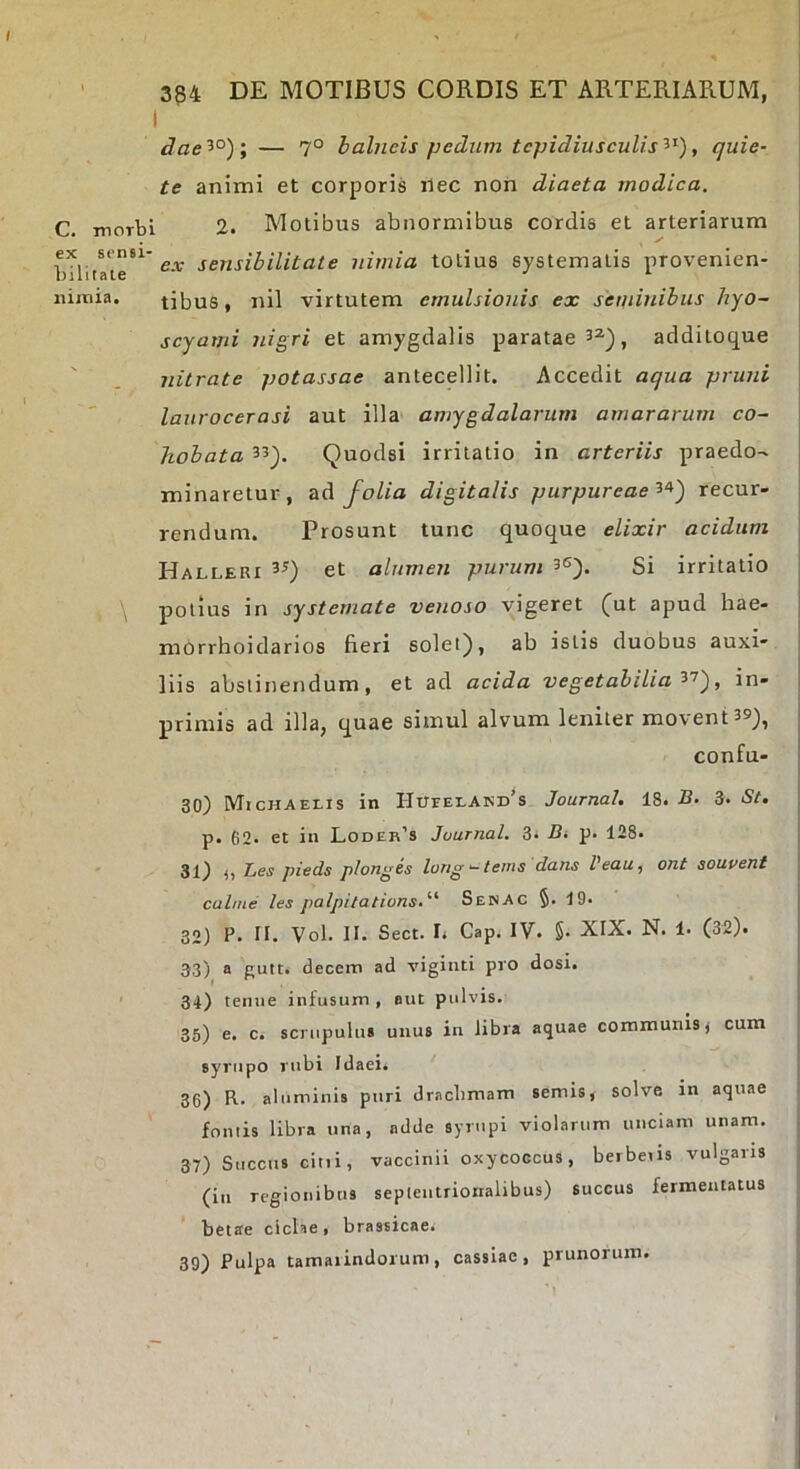 ' 334 DE MOTIBUS CORDIS ET ARTERIARUM, I dae 5°); — 7° balneis pedum tcpidiuscuUs , quie- te animi et corporis ilec non diaeta modica. C. morbi 2. Molibus abnormibus cordis et arteriarum bdlutr^ sensibilitate nimia totius systematis provenien- nimia. tibus, nil virtutem emulsionis ex seminibus hyo- scyami nigri et amygdalis paratae 3^^, additoque ' nitrate potassae antecellit. Accedit aqua pruni laurocerasi aut illa' amygdalarum amararum co- hobata Quodsi irritatio in arteriis praedo- minaretur, tiA folia digitalis purpureaerecur- rendum. Prosunt tunc quoque elixir acidum Halleri et alumen purum 3«), Si irritatio j potius in systemate venoso vigeret (^ut apud hae- morrhoidarios fieri solet), ab istis duobus auxi- liis abstinendum, et ad acida vegetabilia'^'^'), in- primis ad illa, quae simul alvum leniter movent 39), confu- 30) MtcHAELis in I-IUrELAND^s Journal. 18. B. 3. St. p. 62- et in Loder’s Journal. 3^ Bi p. 128. 31) j) Bes pieds plonges lortg — tenis dans Veau, ont souvent culme les palpitations.'’’' SenAc §. 19. 32) P. II. Vol. II. Sect. Ii Gap. IV. §• XIX. N. 1* (32). 33) a Eutt. decem ad viginti pro dosi. r* ^ • 34) teinie infusum , aut pulvis. 35) e. c. scnipulu» unus in libra aquae communis j cum syrupo rubi Idaei. 36) R. aluminis puri dracbmam semis, solve in aquae fontis libra una, adde syrupi violarum unciam unam. 37) Succus citii, vaccinii oxycoccus, berbeus vulgaris (in regionibus septentrionalibus) succus fermentatus betae cicKe, brassicae. . 39) Pulpa tamarindorum, cassiae, prunorum.