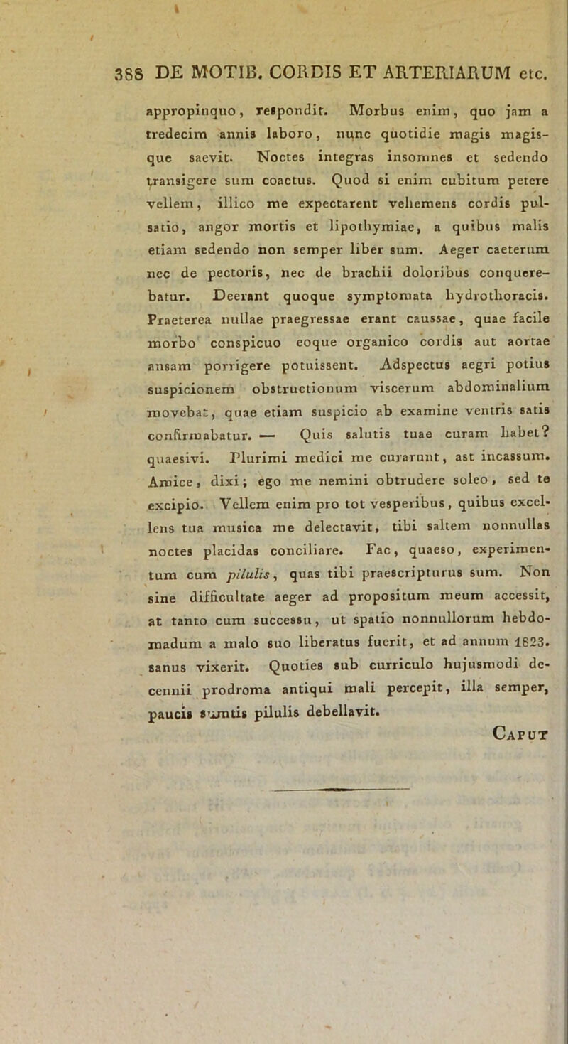 appropinquo, relpondit. Morbus enim, quo jam a tredecira annis laboro, nunc quotidie magis magis- que saevit. Noctes integras insomnes et sedendo ^ransigcre sum coactus. Quod si enim cubitum petere vellem, illico me expectarent vehemens cordis pul- satio, angor mortis et lipotbymiae, a quibus malis etiam sedendo non semper liber sum. Aeger caeterura nec de pectoris, nec de brachii doloribus conquere- batur. Deerant quoque symptomata hydrothoracis. Praeterea nullae praegressae erant caussae, quae facile morbo conspicuo eoque organico cordis aut aortae ansam porrigere potuissent. Adspectus aegri potius suspicionem obstructionum viscerum abdominalium movebat, quae etiam suspicio ab examine ventris satis confirmabatur. — Quis salutis tuae curam habet? quaesivi. Plurimi medici me curarunt, ast incassum. Amice, dixi; ego me nemini obtrudere soleo , sed te excipio. Vellem enim pro tot vesperibus, quibus excel- lens tua musica me delectavit, tibi saltem nonnullas noctes placidas conciliare. Fac, quaeso, experimen- tum cum pilulis, quas tibi praescripturus sum. Non sine difficultate aeger ad propositum meum accessit, at tanto cum successu, ut spatio nonnullorum hebdo- madum a malo suo liberatus fuerit, et ad annum 1823. sanus vixerit. Quoties sub curriculo hujusmodi de- cennii prodroma antiqui mali percepit, illa semper, paucis 8'imtis pilulis debellavit. Caput