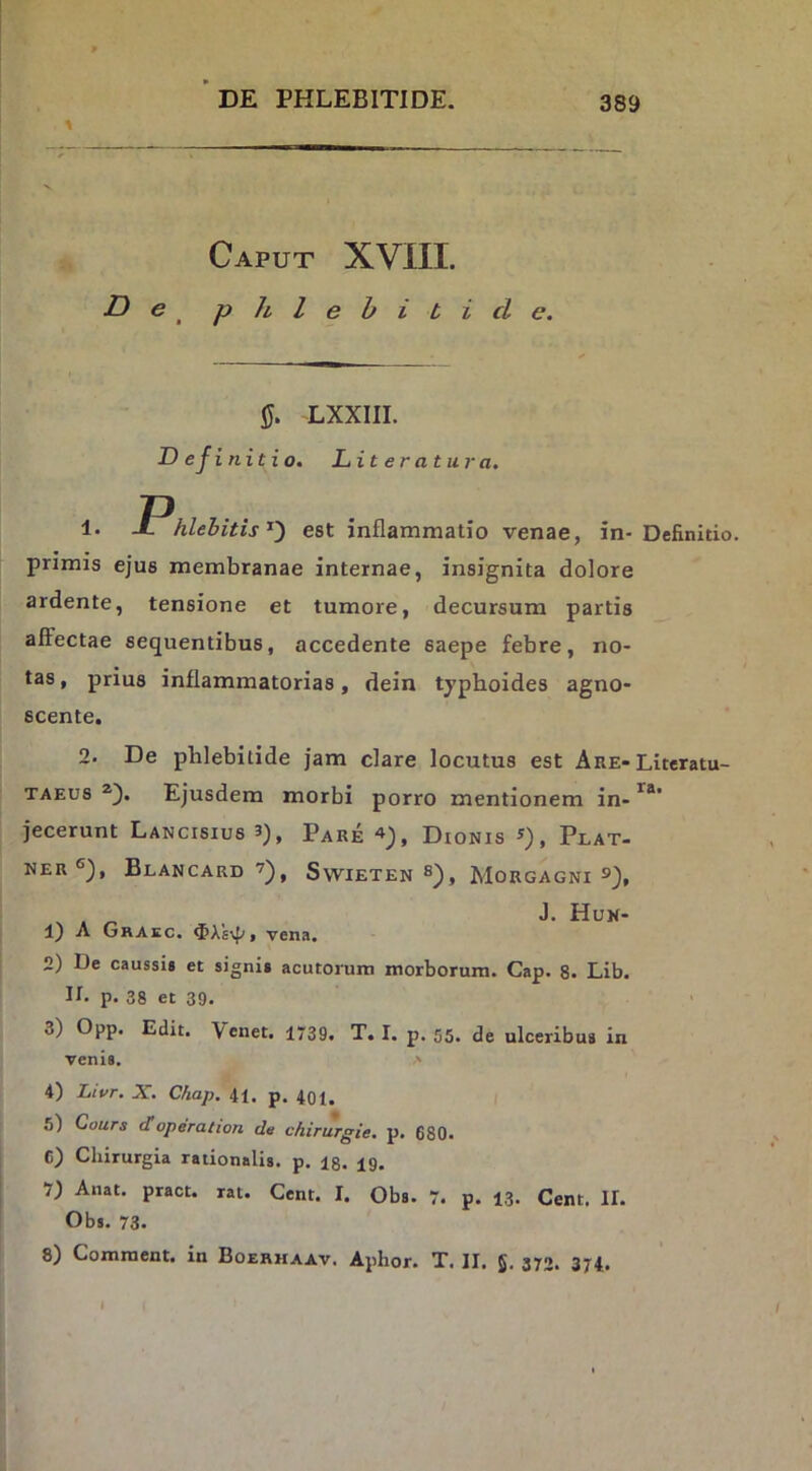 Caput XVIII. D e ^ phlebitide. LXXIII. Definitio. Literatura. 1. J. hlehitis'^') est inflammatio venae, in-Definitio, primis ejus membranae internae, insignita dolore JPhlehitis D est i ardente, tensione et tumore, decursum partis alFectae sequentibus, accedente saepe febre, no- tas , prius inflammatorias, dein typhoides agno- scente. 2. De phlebitide jam clare locutus est Are-Lxteratu- TAEUS Ejusdem morbi porro mentionem in-’^*' jecerunt Lancisius 3), Pare Dionis s), Plat- NER®), BlANCARD SVVIETEN , MORGAGNI X « Hun- 1) A Ghaec. , vena. 2) De caussis et signis acutorum morborum. Gap. 8. Lib. U. p. 38 et 39. 3) Opp. Edit. Vcnet. 1739. T. I. p. 55. de ulceribus in venis. > 4) Livr. X. Chap. 41. p. 401. 5) Cours doperation de chirurgie. p. 680. C) Chirurgia rationalis, p. 13. 19. 7) Anat. pract. rat. Cent. I. Obs. 7. p. 13. Cent. II. Obs. 73. 8) Comraent. in Boerhaav. Aphor. T. II. 5. 372. 374.