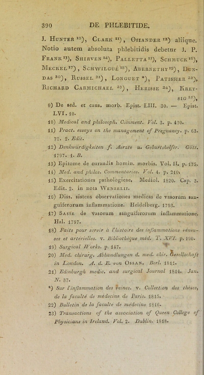 J. Hunter =‘°), Clark”), Osiander aliique. Notio autem absoluta phlebitidis debetur J. P. FrANK'3), ShIRVEN^4)^ PaLLETTA”), ScHfflUCK^S), Meckel*7)^ Schwilgue^b^^ Abernethy^s) , D-un- DAS Rossel ^•i) , Longuet *), Patissier E.ICHARD Carwichael ^3), Herisse Krey- 6IG 0) De sed. et caus. inorb. Epist. LIII. 30. — Episc. LVI.IO. 10) Medical and philosoph, Comment. Vol, 3. p. 430. 11) Pract. esj>aj's on the management of Pregnancy. p. 63. 72. 2. Edii. I 42) Denhwiirdigkeiten f. Aerzte u, Geburlshelfer. Gotl. i 1797. 1. B. \ 13) Epitome de curandis homin. morbis. Vol. II. p. 175. 14) Med, and p/iilos. Commentaries. Vul. 4. p, 210v 15) Exercitationes pathologicae, Mediol. 1820. Cap. 3. Edit. 2- in nota Weinzelii. 16) Diss. sistens observationes medicas de vasorum san- ■ guiferorum inflammatione. Heidelberg. 1793. 17) Sasse de vasorum sanguifsrorum inflammatione. ^ Hal. 1797. . ' 18) Faits pour servir a Vhisloire des injlammalions veneu- ses et arlerielles, v. Bibliotheque med. T. XEL p. 190. 19) Surgical J-Vorks. p. 147. ^ 20) Med, c/iirurg. Abhandlungen d, med. chir. TleseUschaft ■ in London. A. d. E. vun Ossan. Berl, 1811. 21) Edinburgh medie, and surgical Journal 1814. Jan. N. 37. *) Sur Vinjlammation des veines. v. Cullectlon des theses, de la faculle de medecine de Paris. 1815. 22) Bulletin de la faculle de medecine 1816. 23) Transactions of the association of Queen College of Physicians in Ireland. Vol, 2. Dublin. 1818.