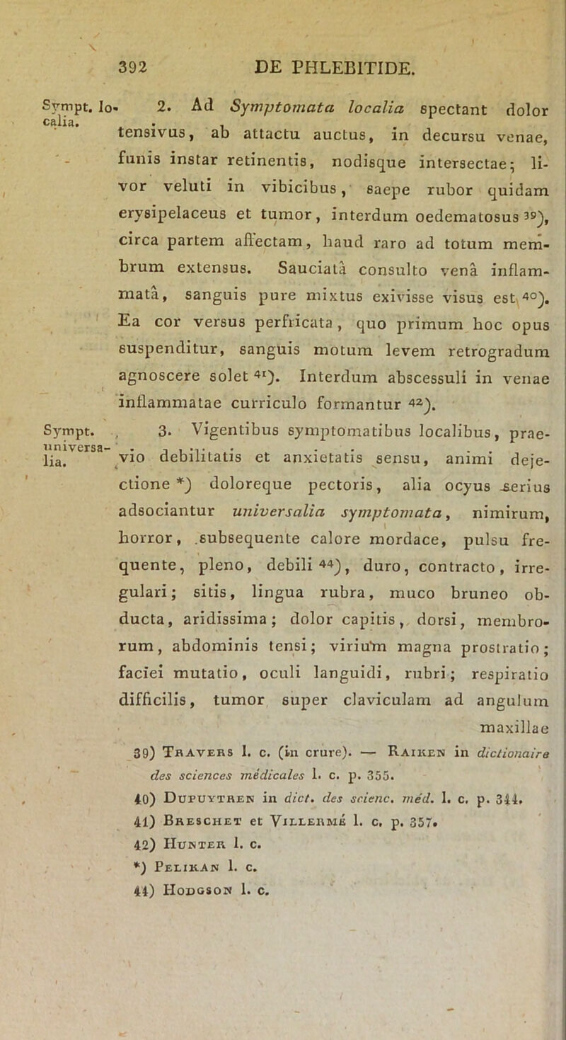 X Svmpt. Io- 2. Ad Symptomata localia spectant dolor calia. . , , tensivus, ab attactu auctus, in decursu venae, | funis instar retinentis, nodisijue intersectae5 li- ! vor veluti in vibicibus, saepe rubor quidam 1 erysipelaceus et tumor, interdum oedematosus circa partem allectam, haud raro ad totum mem- brum extensus. Sauciata consulto vena inflam- mata, sanguis pure mixtus exivisse visus est\4o^. ' Ea cor versus perfricata, quo primum hoc opus suspenditur, sanguis motura levem retrogradum agnoscere solet Interdum abscessuli in venae j inflammatae curriculo formantur Sympt. ^ 3. Vigentibus symptomatibus localibus, prae- universa- . ■, , -t, ^ - - . . lia. debilitatis et anxietatis sensu, animi deje- ctione doloreque pectoris, alia ocyus -serius 1 adsociantur universalia symptomata, nimirum, j horror, .subsequente calore mordace, pulsu fre- ■ quente, pleno, debili 44^, duro, contracto, irre- ■ gulari; sitis, lingua rubra, muco bruneo ob- ducta, aridissima; dolor capitis, dorsi, membro- ; rum, abdominis tensi; virium magna prostratio; faciei mutatio, oculi languidi, rubri; respiratio 1 difficilis, tumor super claviculam ad angulum : maxillae 39) Tbavers 1. c. (in crure). — Raiken in diclionaire des Sciences medicales 1. c. p. 355. 40) Dupuythen in dict. des scienc. med. 1. c, p. 344. 41) Breschet et Villerme 1. c, p. 357. 42) Hunter 1. c. *) Pelikan 1. c. 44) Hodgson 1. c.