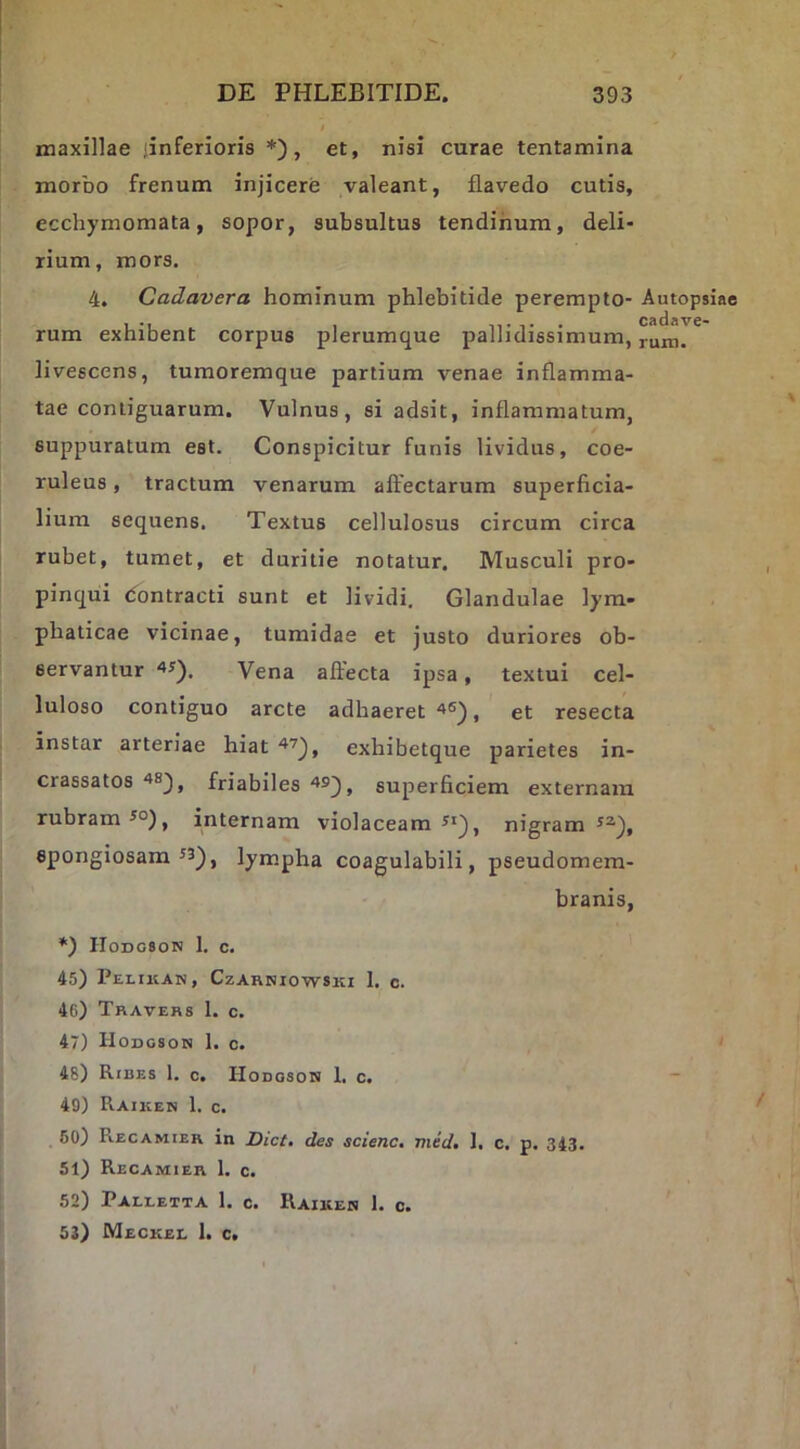 maxillae 'inferioris *), et, nisi curae tentamina morbo frenum injicere valeant, flavedo cutis, ecchymomata, sopor, subsultus tendinum, deli- rium, mors. 4, Cadavera hominum phlebitide perempto- Autopsiae rum exhibent corpus plerumque pallidissimum, ruinr* livescens, tumoremque partium venae inflamma- tae contiguarum. Vulnus, si adsit, inflammatum, suppuratum est. Conspicitur funis lividus, coe- ruleus , tractum venarum affectarum superficia- lium sequens. Textus cellulosus circum circa rubet, tumet, et duritie notatur. Musculi pro- pinqui dontracti sunt et lividi. Glandulae lym- phaticae vicinae, tumidae et justo duriores ob- servantur Vena affecta ipsa, textui cel- luloso contiguo arcte adhaeret , et resecta instar arteriae hiat exhibetque parietes in- crassatos friabiles 493, superficiem externam rubram ^°), internam violaceam nigram spongiosam ^3), lympha coagulabili, pseudomem- branis, H0DG8ON 1. c. 45) Pelikan, Czahniowski I. c. 46) Travehs 1. c. 47) Hodgson 1. c. 48) Ribes 1. c. Hodoson 1. c. ~ 49) Raiken 1. c. 50) R.ECAMIER in Dict, des scienc, med, I. c. p. 343. 51) Recamier 1. c. 52) Paeeetta 1. c. Raikeh 1. c. 53) Meckee 1. c.