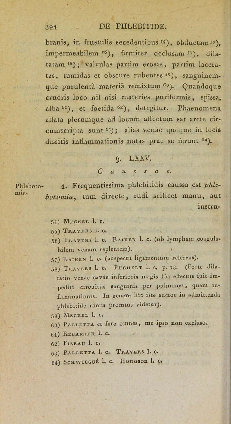 PhlebotO' xnia. branis, in frustulis secedentibus ^4), obductamus), impermeabilem s6)j firmiter occlusam S7)^ dila- tatam valvulas partim erosas, partim lacera- tas, tumidas et obscure rubentes ss), sanguinem- <]ue purulenta materia remixtum Quandoque cruoris loco nil nisi materies puriformis, spissa, alba®Q, et foetida®^), detegitur. Phaenomena allata plerumque ad locum affectum sat arcte cir- cumscripta sunt ; alias venae quoque in locis dissitis inflammationis notas prae se ferunt LXXV. Caussae. 1. Frequentissima phlebitidis caussa est phle- botomia., tum directe, rudi scilicet manu, aut instru- 54) Meckel 1. c. 55) Tkavers 1. c. V 56) Tkavers 1. c. Raiken 1. c. (ob lympham coagula- bilem venam replentem). < 57) Raiken 1. c. (adspecm ligamentum referens). 58) TaAVEKS 1. c. PucHEET 1. C. p. 73- (forte dila- tatio venae cavae inferioris magis hic effectus fuit im- pediti circuitus sanguinis per pulmones, quam in- flammationis. In genere hic iste auctor in admittenda phlebitide nimis promtus videtur). 59) Meckel 1. c. 60) Palletta et fere omnes, me ipso non excluso. 61) Recamier 1. c. • 62) Fizeau 1. C. 63) Palletta 1. c. Traveks 1. c. 64) SCHWILOUK 1. c. llODGSOn 1. c.