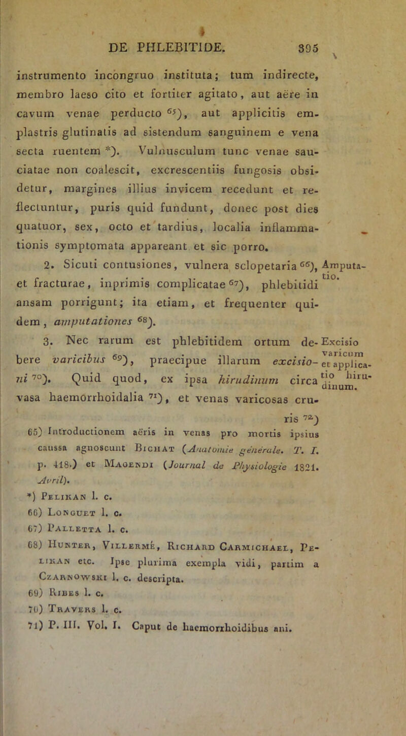 ♦ DE PHLEBITIDE. 395 instrumento incbngruo instituta; tum indirecte, membro laeso cito et fortiter agitato, aut aere in cavum venae perducto aut applicitis em- plastris glutinatis ad sistendum sanguinem e vena secta ruentem *). Vulnusculum tunc venae sau- ciatae non coalescit, excrescentiis fungosis obsi- detur, margines illius invicem recedunt et re- flectuntur, puris quid fundunt, donec post dies qualuor, sex, octo et'tardius, localia inflamma- tionis symptomata appareant et sic porro. 2. Siculi contusiones, vulnera sclopetaria et fracturae, inprimis complicatae phlebitidi ansam porrigunt; ita etiam, et frequenter qui- dem , amputationes 3. Nec rarum est phlebitidem ortum de- bere varicibus ®9), praecipue illarum excisio- niQuid quod, ex ipsa hirudinum circa vasa haemorrhoidalia , et venas varicosas cru- ris 72.^ 65) Introductionem aCrls in venas pro mortis ipsius caussa agnoscunt Bichat {Anatoiiiie generale. T. I. p. 418-) et Maoendi {Journal de Jl‘lij/siologie 1821. Avril). *) Pei-ikan 1. c. 66) Longuet 1. c. 67) Paleetta 1. c. 68) Hukter, Villeume, Richard Cahmichaee, Pe- EiKAN etc. Ipse plurima exempla vidi, partim a CzARNOwsKi 1. c. descripta. 69) Rires 1. c. 70) Travers 1. c. 71) P. III. Vol. I. Caput de liaeraoriLoidibus ani. Amputa- tio. Excisio varicum et applica- tio hiru- dinum.