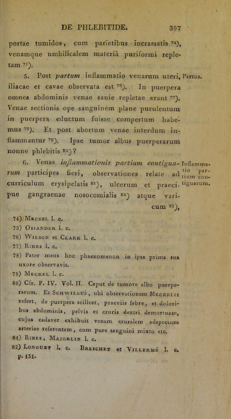 portae tumidos, cum parietibus incrassatis , venamque umbilicalem materia puriformi reple- tam 5. Post partum inflammatio venarum uteri, Partus, iliacae et cavae observata est In puerpera omnes abdominis venae sanie repletae erant Venae sectionis ope sanguinem plane purulentum in puerpera eductum fuisse compertum habe- mus Et post abortum venae interdum in- flammantur Ipse tumor albus puerperarum nonne phlebitis ®°) ? 6. Venas inflammationis partium contigua- rum participes fieri, observationes relate ad° P®*' ^ mim con- curriculum erysipelatis si), ulcerum et praeci- pue gangraenae nosocomialis atque vari- cum 83^^ 74) Meckii. 1. c. 75) OsiANDER 1. c. 76) WILSON et Clark 1. c. 77) Ribes 1. c. 78) Pater meus hoc phaenomenon in ipsa prima iua uxore observavit. 79) Meckel 1. c. \ 80) Cfr. P. IV. Vol. II. Caput de tumore albo puerpe- rarum. Et ScHwiLGUE, ubi observationem Meckelii refert, de puerpera scilicet, praeviis febre, et dolori- bus abdominis, pelvis et cruris dextri demortuam, cujus cadaver exhibuit venam cruralem adspcctum arteriae referentem , cum pure sanguini mixto etc. 81) Ribes, Majorlijs 1. c. 82) Lokouxi 1. c. Breschet et Villermb 1. c. p. 151.