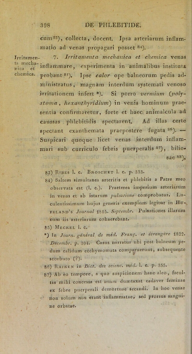 Irritamen ta mecha- nica ec chcmica. cum83), collecta, docent. Ipsa arteriarum inflam- matio ad venas propagari posset 84). 7. Irritamenta mechanica et chemica venas | inflammare, experimenta in animalibus instituta j probant 85), Jpge calor ope balneorum pedis ad- j ministratus, magnam interdum systemati venoso irritationem infert *). Si porro vermium Q)oly- stoma , hexanthjridiiim') in venis hominum prae- sentia confirmaretur, forte et haec animalcula ad caussas phlebitidis spectarent. Ad illas certe spectant exanthemata praepostere fugata 86). — Suspicari quoque licet venas interdum inflam- mari sub curriculo febris puerperalis 87), bilio- sae 88), 83) Ribes 1. c. Broschet 1. c. p. 333. 84) Saltem aimultanea arteritis et phlebitis a Patre meo observata est (1. c.). Praeterea imperium arteriarum i in venas et ab istarum pulsatione comprobatur. Lu- culentissimum hufus generis exemplum legitur in Ha-. EELAriD’s Journal 1815. Sep/embr. Pulsationes illarum cum iis arteriarum cohaerebant. 85) Meckel 1. c. *) In Journ. general de med. Frang. et etrangere 1822. Decembr, p. 304. Casus narratur ubi post balneum pe- dum calidum ecchymomata compluerunt, subsequente scorbiito (?). 80) Raiken in Fiet, des scienc, med. 1. c. p. 355. ! 87) Ab eo tempore, a quo suspicionem hanc aleo, facul- ' tas mihi concessa est unum dumtaxat cadaver feminae 1 ex febre puerperali demortuae secandi. In hoc venae ^ non solum non erant inflammatae, sed prorsus sangui- t ne orbatae.