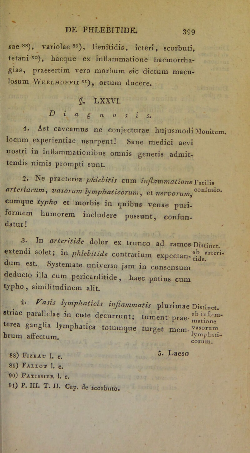 gae 88), variolae 85), lienilidis, icteri, scorbuti, tetani 90), hacque ex inflammatione haemorrha- gias, praesertim vero morbum sic dictum macu- losum Werlhoffii 91), ortum ducere. 5. LXXVI. ^ingnosis. 1. Ast caveamus ne conjecturae hujusmodi Monitum, locum experientiae usurpent! Sane medici aevi nostri in inflammationibus omnis generis admit- tendis nimis prompti sunt. 2. Ne praeterea phlebitis cum inflammatione arteriarum, vasorum lymphaticorum, et cumque typho et morbis in quibus venae puri- formem humorem includere possunt, confun- datur! 3. In arteritide dolor ex trunco ad ramos Di.tjnct. extendi solet; in phlebitide contrarium expectan- dum est. Systemate universo jam in consensum deducto illa cum pericarditide, haec potius cum typho , similitudinem alit. 4. rasis lymphaticis inflammatis plurimae Distinet, striae parallelae in cute decurrunt; tument nrae- rea ganglia lymphatica totumque turget mem- ^«sorum hrum aflectum. lympliati- coruni. 88) Fizeau 1. c. 89) Fallot 1. c. 90) Patissier 1. c. 91) P. III. T. II. Cap. de scorbuto.