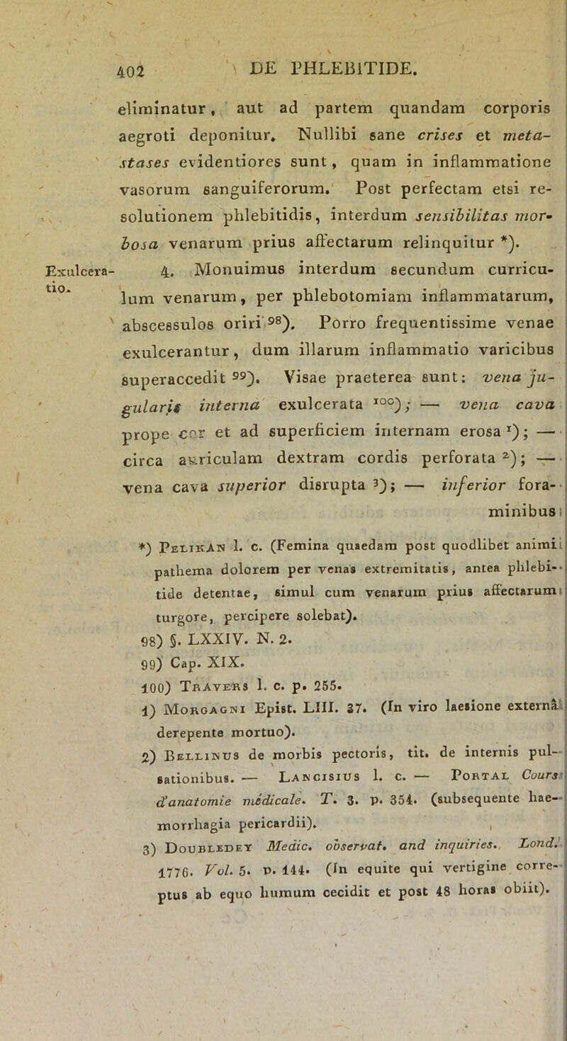 Exulcera' tio. eliminatur, aut ad partem quandam corporis i aegroti deponitur. Nullibi sane crises et meta- stases evidentiores sunt, quam in inflammatione ; vasorum sanguiferorum. Post perfectam etsi re- solutionem phlebitidis, interdum sensihilitas mor^ hosa venarum prius aflfectarum relinquitur *). 4. Monuimus interdum secundum curricu- lum venarum, per phlebotomiam inflammatarum, : abscessulos oriri ®®). Porro frequentissime venae i exulcerantur, dum illarum inflammatio varicibus superaccedit s®). Visae praeterea sunt: vena ju- gulares interna exulcerata *°°); — vena cava \ prope cor et ad superficiem internam erosa*); circa auriculam dextram cordis perforata^); — - vena cava superior disrupta 3); — inferior fora- i minibusi! *) Pei-ikAn 1. c. (Femina quaedam post quodlibet animil| pathema dolorem per venas extremitatis, antea phlebi-u tide detentae, simul cum venarum prius affectarumi: turgore, percipere solebat). S8) §. LXXIV. N. 2. 99) Cap. XIX. 100) Tbavers 1. c. p. 255. 1) Morgagni Epist. LIII. 37. (In viro laesione externai- derepente mortuo). 2) Bellinus de morbis pectoris, tit. de internis pul—i sationibus. — Lakgisius 1. c. — Pobtal Coursil danatomie medicale. T. 3. P. 354. (subsequente liae-i morrbagia pericardii). , 3) Doubledey Medie, ooserpaf. and inquiries. Lond.' 1776. P'o/. 5. P. 144. (In equite qui vertigine corre- ptus ab equo humum cecidit et post 48 horas obiit).