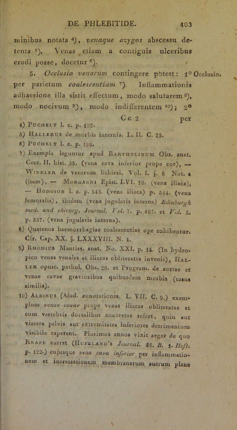 luinibus notata , venaque azygos abscessu de- tenta ^). Venas ^ etiam a contiguis ulceribus erodi posse, docetur®). / 5. Occlusio venarum contingere potest: 1° Occlusio per parietum coalescentiam 7). Inflammationis adhaesione illa sistit efteclum, modo salutarem s), modo nocivum®), modo indifferentem *°); 2° Cc 2 per 4) PucHELT L c. p. 192. 5) Hallerus de morbis iuteriiis. L. II. C. 25. 6) PUCHELT 1. c. p. ISO. t 7) Exempla leguntur apud Bartholinum Obs. anat. Cent. II. hist. 35. (vena cava inferior prope cor), ~ Wi KKLER de vasorum liihiasi. \~ol. I. J. 6 Noc. a (item), — Morgagni Epist. LVI. 10. (vena iliaca), — HonosoN 1. c. p. 543. (vena iliaca) p. 544. (vena femoralis), ibidem (vena jugulatis interna) Edinbur^k tned. and chirurg. Journal. Vol. 7. p. 407. et Vol. 5. p. 337. (vena jugularis interna). 8) Quatenus haemorrhagiae coalescentiae ope cohibentur* Cfr. Gap. XX. 5. LXXXVIIl. N. 4. 9) Rhodius Mainiss. anat. No. XXI. p. 15. (In hydro- pico venas venales et iliacas obliteratas invenit), Hal- LER opusc. pathol. Obs. 20. et Trogram. de aortae et venae cavae giavioribus quibusdam morbis (caius ' similis). 10) Albinus (A6ad. annotationes. L. VH. C. 9.) exem- plum venae cavae prope venas iliacas obliteratae et cum vertebris dorsalibus concretae refert, quin aut viscera pelvis aut extremitates inferiores detrimentum- visibile caperent. Plurimos .mnos vixit aeger de quo Knape narrat (IIufblanu’® Journal, J6. J&. Ileft, p. 122.) cujusque vena cava inferior per inflammatio- nem et incrassationon membranarum suarum plane