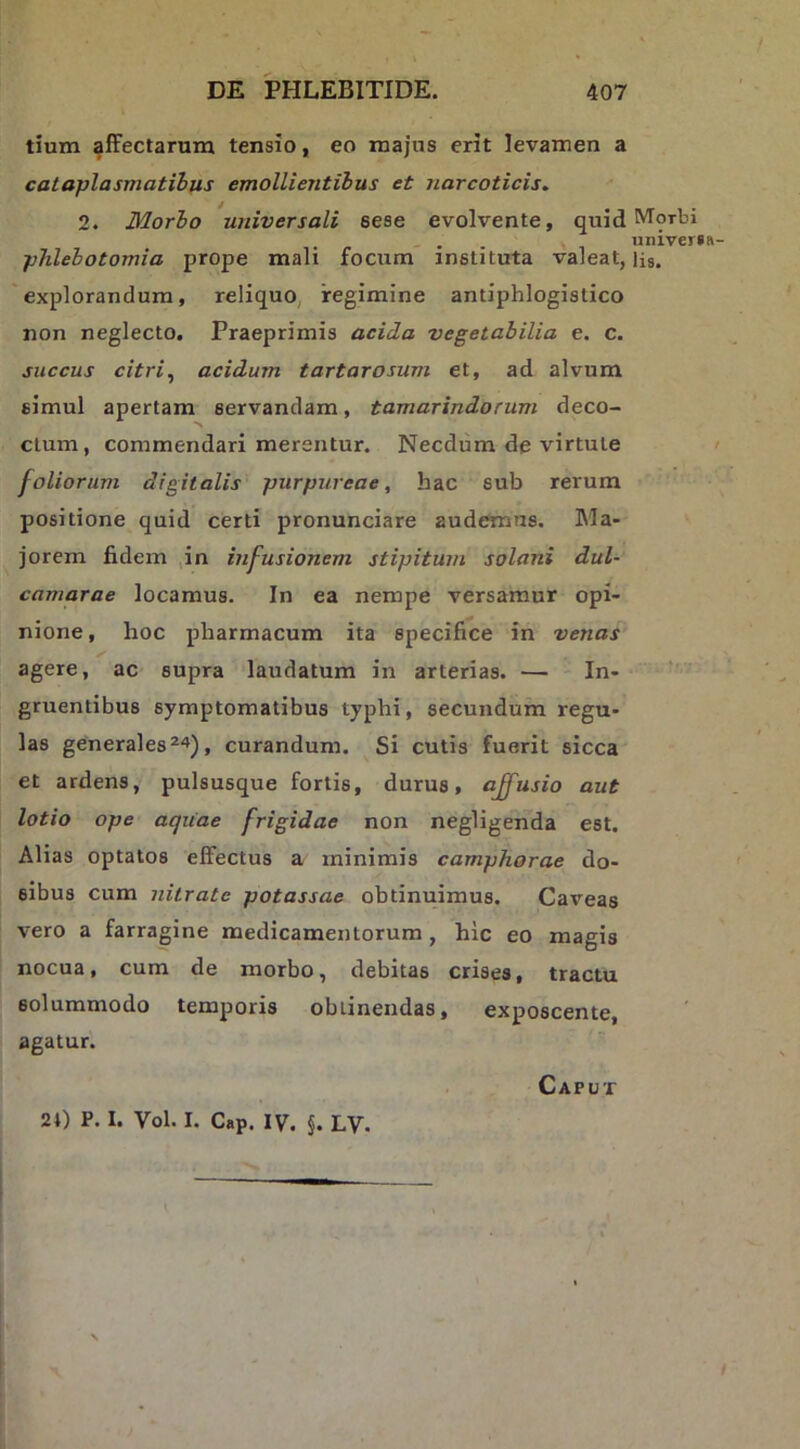 tium §ffectarum tensio, eo majus erit levamen a cataplasmatibus emollientibus et narcoticis, 2. Blorbo universali sese evolvente, quid phlebotomia prope mali focum instituta valeat, ‘explorandum, reliquo, regimine antiphlogistico non neglecto. Praeprimis acida vegetabilia e. c. succus citri^ acidum tartarosum et, ad alvum simul apertam servandam, tamarindorum deco- ctum, commendari merentur. Necdum de virtute foliorum digitalis purpureae, hac sub rerum positione quid certi pronunciare audemus. Ma- jorem fidem ,in infusionem stipitum solani dul- camarae locamus. In ea nempe versamur opi- nione, hoc pharmacum ita specifice in venas agere, ac supra laudatum in arterias. — In- gruentibus symptomatibus typhi, secundum regu- las generales ^4), curandum. Si cutis fuerit sicca et ardens, pulsusque fortis, durus, affusio aut lotio ope acjiiae frigidae non negligenda est. Alias optatos effectus a minimis camphorae do- sibus cum nitrate potassae obtinuimus. Caveas vero a farragine medicamentorum , hic eo magis nocua, cum de morbo, debitas crises, tractu solummodo temporis obtinendas, exposcente, agatur. Morbi nniver»ft- lis. 24) P. I. Vol. I. Cap. IV. §. LV. Caput