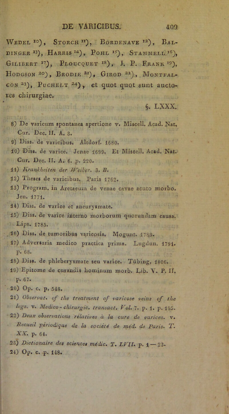 Wedel*°), Storch”), Bordenave Bal- BINGER HaRRIS^'»), PoHL^^), StAMDIELL7®), GiLIBERT ^'7), PlOUCQUET 'f®), J. P. FrANK Hodgson^°), Brodie *■*), Girod Montfae- coN ^3), PucHELT ct quot quot eunt aucto- res chirurgiae, LXXX. 8) De varicum spontanea apertione v. Miscell. Acad. Nat, Cur. Dec. IT. A. 3. 0) Diss. de varicibus. Altdorf, 1680. 10) Diss. de varice. Jcnae 1699. Et Miscell. Acad. Nat.- Cur. Dec. II. A. 6. p. 220. 11) Krankheiten der Weiber, 3. B. 12) Theses de varicibus, Paris 1762. 13) Program. in Aretaeum de venae cavae acuto morbo. Jen. 1771. 14) Diss. de varice et aneurysmate. 15) Diss. de varice interno morborum quorundam causa. , Lips. 1785. . 16) Diss. de tumoribus varicosis. Moeunt. 1789. 1 17) Adversaria medico practica prima. Lugdun. 1791. p. 68. 18) Diss. de phleberysmate seu varice. Tubing. 1806. 19) Epitome de curandis hominum morb. Lib. V. P. II. p. 67. 20) Op. c. p. 548. 21) Observat, of the treatment of varicose veins of the legs. V. Medico - chirurgic. transuet, Vol. 7. p. 1. p. 195. —-) -Oeux observatione relatives d la cure de varices, v. llecueil jieriodique de la societe de med. de Paris, T, XX, p. 64. 23) Dictionaire des Sciences medie, T. LVll. p. 1 —23- 24) Op. c. p. 148.