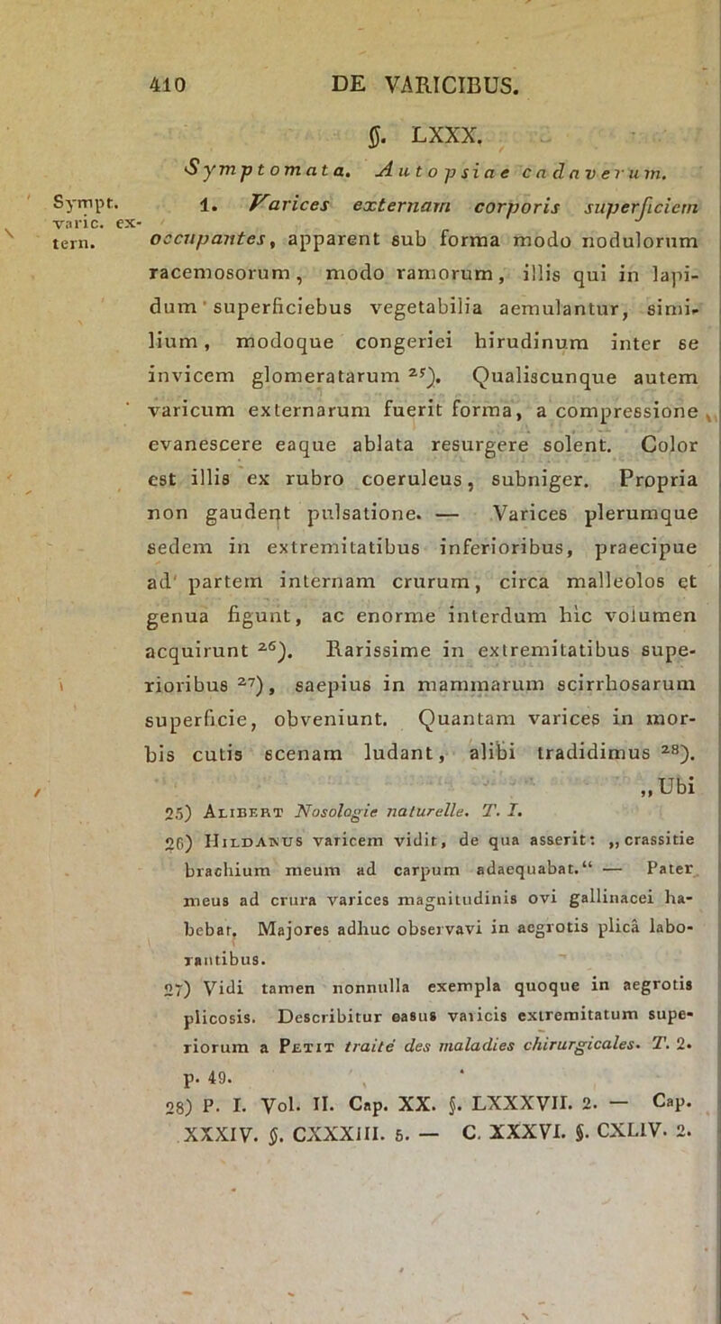 LXXX. Symptomata, uiutopsiae cadaverum, Sympt. 1. arices externam corporis superficiem varie, ex- tern. occupantes, apparent sub forma modo nodulorum racemosorum, modo ramorum, illis qui in lapi- dum ’ superficiebus vegetabilia aemulantur, simi- lium, modoque congeriei hirudinum inter se | invicem glomeratarum Qualiscunque autem j varicum externarum fuerit forma, a compressione evanescere eaque ablata resurgere solent. Color ; est illis ex rubro coeruleus, subniger. Propria , non gauderjt pulsatione. — Varices plerumque j sedem in extremitatibus inferioribus, praecipue ad' partem internam crurum, circa malleolos et genua figunt, ac enorme interdum hic volumen acquirunt Rarissime in extremitatibus supe- \ rioiibus , saepius in mammarum scirrhosarum superficie, obveniunt. Quantam varices in mor- bis cutis scenam ludant, alibi tradidimus , „Ubi 25) Alibert Nosologie nalurelle. T. I, | 26) Hildakus varicem vidit, de qua asserit; „crassitie I brachium meum ad carpum adaequabat. “ — Pater, i meus ad crura varices magnitudinis ovi gallinacei ha- bebat, Majores adhuc observavi in aegrotis plica labo- rantibus. 27) Vidi tamen nonnulla exempla quoque in aegrotis plicosis. Describitur easus varicis extremitatum supe- riorum a Petit traite des maladies chirurgicales. T. 2. p. 49. 28) P. I. Vol. II. Cap. XX. §. LXXXVII. 2. — Cap. - XXXIV. CXXXJII. 5. — C. XXXVI. 5. CXLIV. 2. J