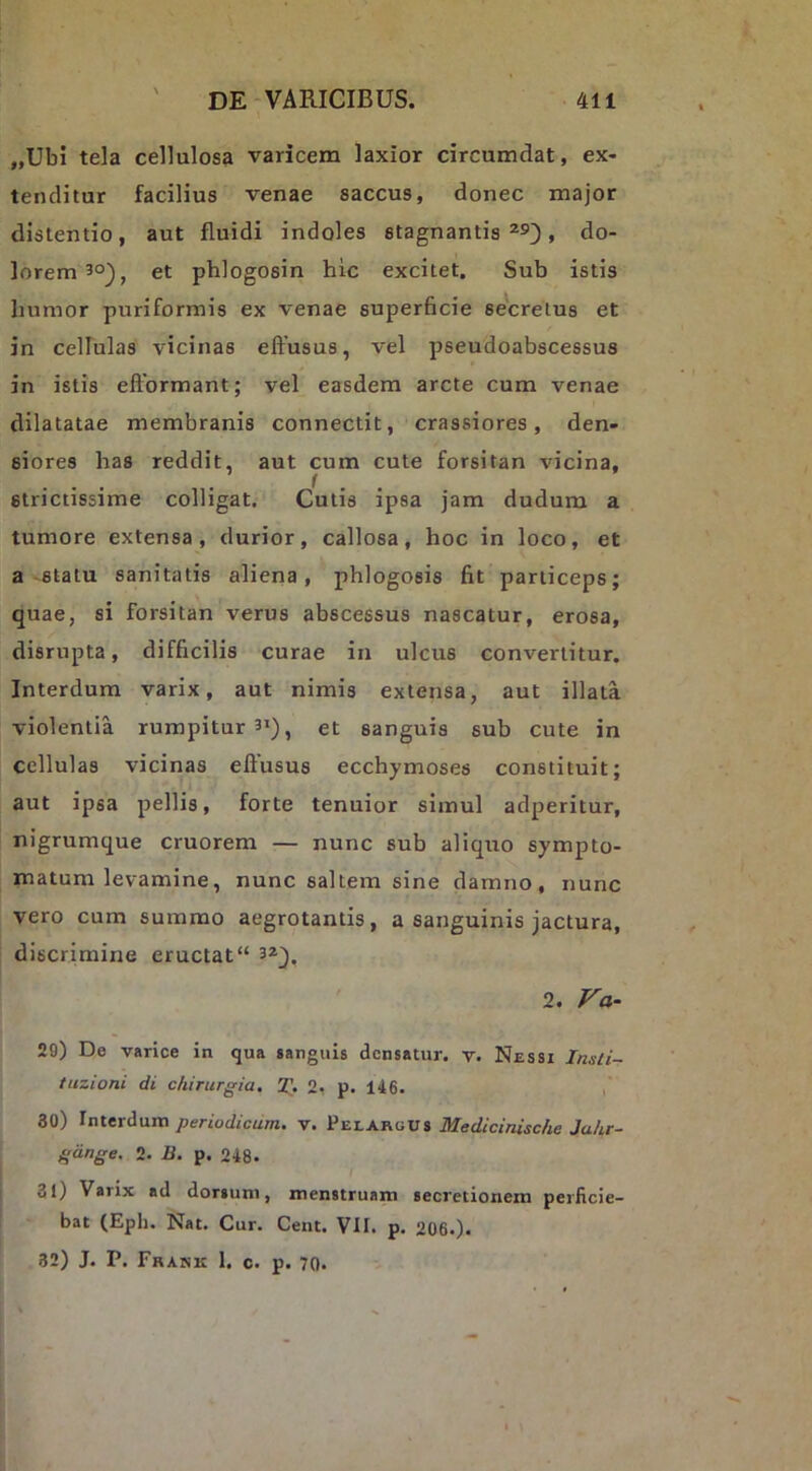 „Ubi tela cellulosa varicem laxior circumdat, ex- tenditur facilius venae saccus, donec major distentio, aut fluidi indoles stagnantis » do- lorem 3°), et phlogosin hic excitet. Sub istis humor puriformis ex venae superhcie secretus et in cellulas vicinas effusus, vel pseudoabscessus in istis efformant; vel easdem arcte cum venae dilatatae membranis connectit, crassiores, den- siores has reddit, aut cum cute forsitan vicina, strictissime colligat. Cutis ipsa jam dudum a tumore extensa, durior, callosa, hoc in loco, et a-statu sanitatis aliena, phlogosis fit particeps; quae, si forsitan verus abscessus nascatur, erosa, disrupta, difficilis curae in ulcus convertitur. Interdum varix, aut nimis extensa, aut illata violentia rumpitur 3’) > et sanguis sub cute in cellulas vicinas effusus ecchymoses constituit; aut ipsa pellis, forte tenuior simul adperitur, nigrumque cruorem — nunc sub aliquo sympto- matum levamine, nunc saltem sine damno, nunc vero cum summo aegrotantis, a sanguinis jactura, discrimine eructat” 3*^, 2. Va- 29) De varice in qua sanguis densatur, v. Nessi Insli- tuzioni di chirurgia, T, 2- p. 146. i 30) Initrdum periodicum, v. Pelargus Medicinische Juhr- gdnge, 2. B. p. 248. 31) Varix ad dorsum, menstruam secretionem perficie- bat (Eph. Nat. Cur. Cent. VII. p. 206.). 32) J. P. Frank 1. c. p. 70.