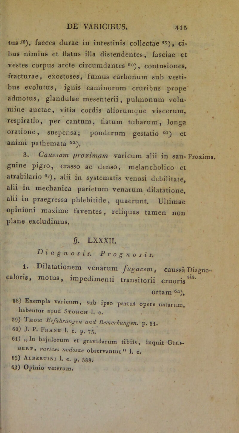 tus^8)j faeces durae in intestinis collectae , ci- bus nimius et flatus illa distendentes, fasciae et vestes corpus arcte circumdantes ®°), contusiones, , fracturae, exostoses, fumus carbonum sub vesti- bus evolutus, ignis caminorum cruribus prope admotus, glandulae mesenterii, pulmonum volu- mine auctae, vitia cordis aliorumque viscerum, » respiratio, per cantum, flatum tubarum, longa oratione, suspensa; ponderum gestatio animi pathemata 3. Caussam proximam varicum alii in san- Proxima, guine pigro, crasso ac denso, melancholico et atrabilario alii in systematis venosi debilitate, alii in mechanica parietum venarum dilatatione, alii in praegressa phlebitide, quaerunt. Ultimae opinioni maxime faventes, reliquas tamen non plane excludimus. iJ. LXXXII. Diagnosis. Prognosi Si 1. Dilatationem venarum fugacem, caussa Diagno- caloris, motus, impedimenti transitorii cruoris^®’ ortam 58) Exempla varicum, sub ipso partus opere natarum, habentur apud Storch 1. c. 59) Thom Erfahrungen und Bemerkungen. p. 51. 60) J. P. Frark 1. c. p. 75, 61) „In bajulorum et gravidarum tibiis, inquit Git»- bert, varicts nodosae observantur 1. c. 62) Albertiini 1. c. p. ggg. 63) Opinio veterum.