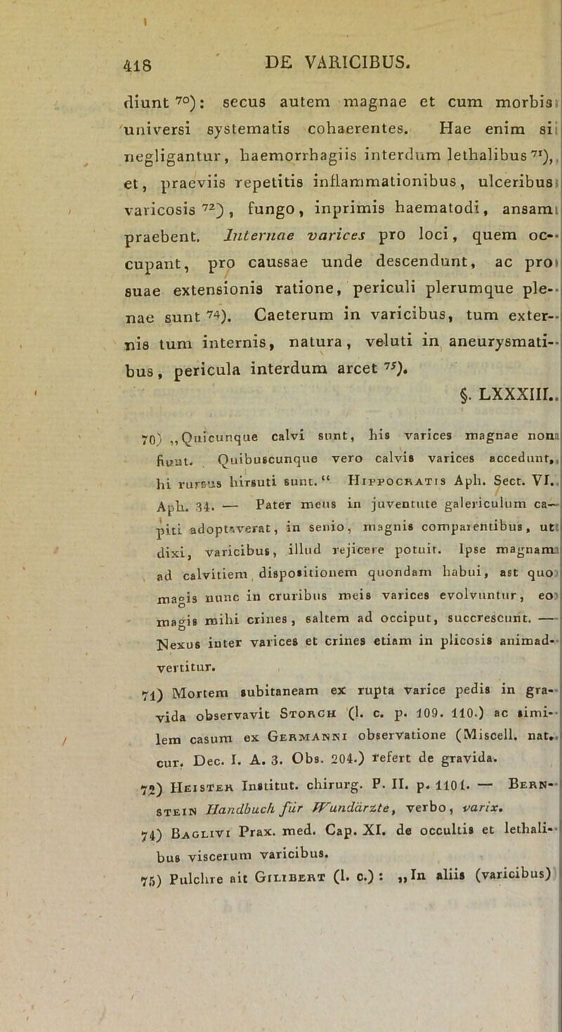 I 418 ■ de varicibus. diunt^°): secus autem magnae et cum morbisi' 'universi systematis cohaerentes. Hae enim sii iiegligantur, haemorrhagiis interdum lethalibus, et, praeviis repetitis inflammationibus, ulceribusi varicosis, fungo, inprimis haematodi, ansami| praebent. Internae varices pro loci, quem oc—l cupant, pro caussae unde descendunt, ac pro»| suae extensionis ratione, periculi plerumque ple--j nae suntCaeterum in varicibus, tum exter-| nis tum internis, natura, veluti in aneurysmati—j bus, pericula interdum arcet §. LXXXIII..I 70' „Qiiicunque calvi sunt, bis varices magnae non3| fiuut. Quibuscunque vero calvis varices accedunt,,| hi rurs’js hirsuti sunt. “ Hippocratis Aph. Sect. VI..| Aph. ,^4. — Pater meus in juventute galericulum ca—i piti adoptaverat, in senio, magnis compaientibus, uttj dixi, varicibus, illud rejicere potuit. Ipse magnam.il ad calvitiem, dispositionem quondam habui, ast quo}j magis mmc in cruribus meis varices evolvuntur, eo)| mao^is mihi crines, saltem ad occiput, succrescunt. —| Nexus inter varices et crines etiam in plicosis animad*-! vertitur. 71) Mortem subitaneam ex rupta varice pedis in gra-l vida observavit Storch (1. c. p. 109. 110.) ac simi--, lem casum ex Germanni observatione (Miscell. nat,.| cur, Dec. I. A. 3. Obs. 204.) refert de gravida. 72) Hei ster Institut. chirurg. P. H. p. 1101. — BERN-f STEiN Handbuch fiir ff^undarite, verbo, varix, 74) Baglivi Prax. med. Gap. XI. de occultis et lethali--! bus viscerum varicibus. 7,5) Pulchre ait Gieibert (1. c.) : „In aliis (varicibus) J