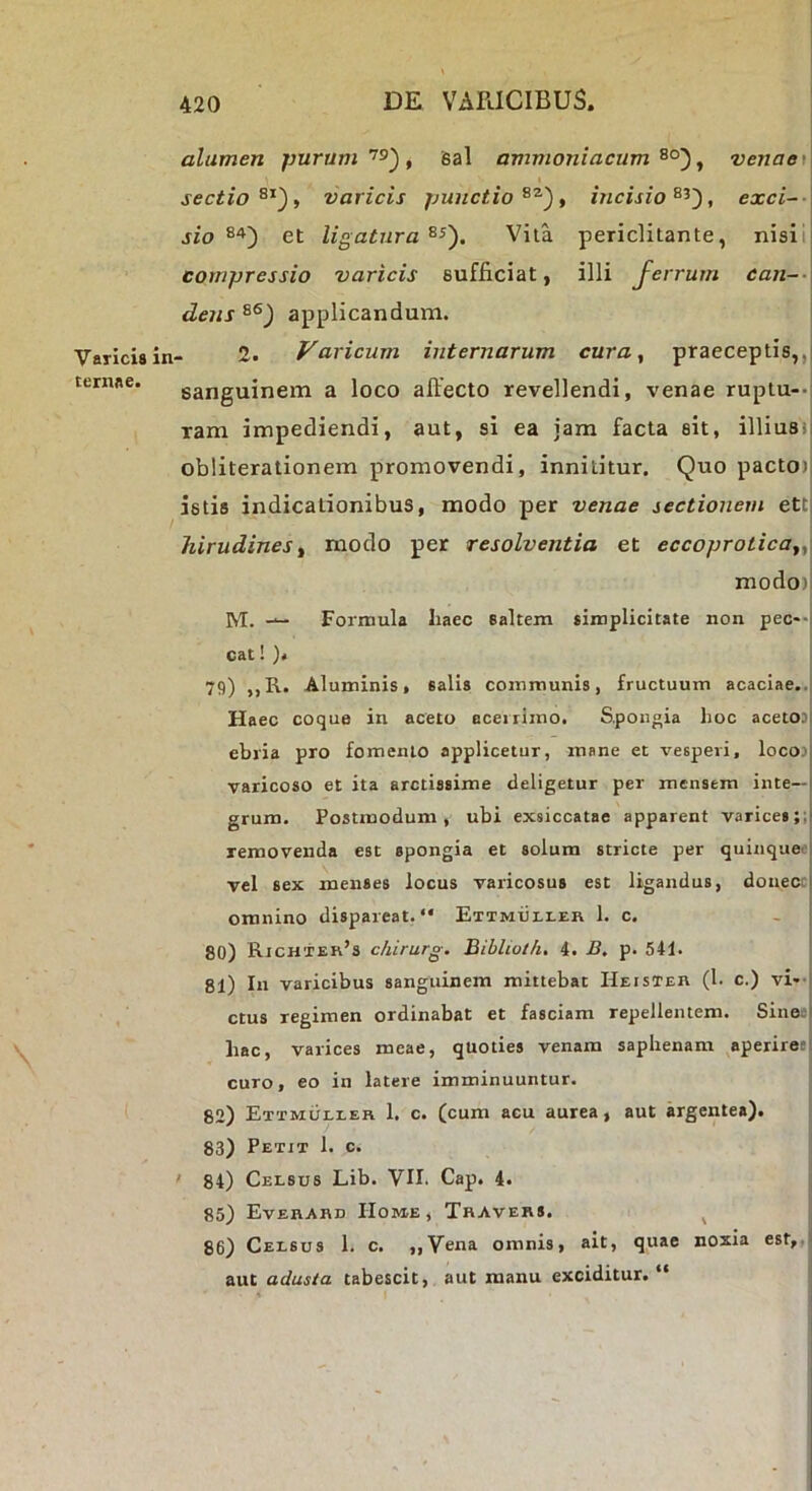 Varicis in- ternae. alumen jmrum, Bal ammoniacum ^ venae\\^ sectio varicis jjunctio , incisio , exci--\ sio et ligatura^^'). Vita periclitante, nisiij compressio varicis sufficiat, illi Jerrum ean~-\ dens applicandum. 2. Varicum internarum cura ^ praeceptis,,| sanguinem a loco affecto revellendi, venae ruptu--i ram impediendi, aut, si ea jam facta sit, illiu8i| obliterationem promovendi, innititur. Quo pactO)| istis indicationibus, modo per venae sectionem ett hirudines ^ modo per resolventia et eccoprolica^^^ modo)| M. — Formula haec saltem simplicitate non pec--l cat! )« 79) ,,R. Aluminis, salis communis, fructuum acaciae..: Haec coque in aceto acerrimo. S.pongia hoc acet03| ebria pro fomento applicetur, mane et vesperi, locoj varicoso et ita arctissime deligetur per mensem inte- grum. Postmodum, ubi exsiccatae apparent varice8;;j removenda est spongia et solum stricte per quinqaeoj vel sex menses locus varicosus est ligandus, douecc omnino dispareat. “ Etimuli-eii 1. c. 80) Rjchter’s chirurg. Bibliot/i. 4. B. p. 541. 81) In varicibus sanguinem mittebat Heisteh (1- c.) vR-l ctus regimen ordinabat et fasciam repellentem. Sineej hac, varices meae, quoties venam saphenam aperiretl curo, eo in latere imminuuntur. 82) Ettmuleeh 1. c. (cum acu aurea, aut argentea). 83) Petit 1. c. ' 84) Celsus Lib. VII. Cap. 4. 85) EvEHAnn Home, Thavers. ^ 86) Celsus 1. c. ,,Vena omnis, ait, quae noxia est,,f aut adusta tabescit, aut manu exciditur. “